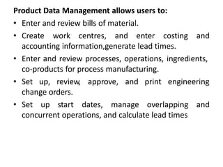 Product Data Management allows users to:
• Enter and review bills of material.
• Create work centres, and enter costing and
accounting information,generate lead times.
• Enter and review processes, operations, ingredients,
co-products for process manufacturing.
• Set up, review, approve, and print engineering
change orders.
• Set up start dates, manage overlapping and
concurrent operations, and calculate lead times
 