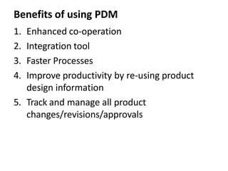 Benefits of using PDM
1. Enhanced co-operation
2. Integration tool
3. Faster Processes
4. Improve productivity by re-using product
design information
5. Track and manage all product
changes/revisions/approvals
 