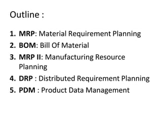 Outline :
1. MRP: Material Requirement Planning
2. BOM: Bill Of Material
3. MRP II: Manufacturing Resource
Planning
4. DRP : Distributed Requirement Planning
5. PDM : Product Data Management
 