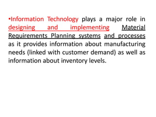 •Information Technology plays a major role in
designing and implementing Material
Requirements Planning systems and processes
as it provides information about manufacturing
needs (linked with customer demand) as well as
information about inventory levels.
 