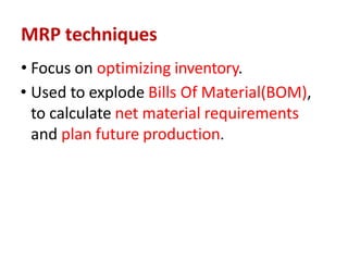 MRP techniques
• Focus on optimizing inventory.
• Used to explode Bills Of Material(BOM),
to calculate net material requirements
and plan future production.
 