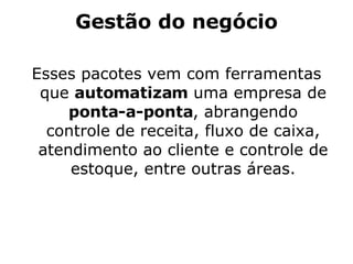 Gestão do negócio Esses pacotes vem com ferramentas que  automatizam  uma empresa de  ponta-a-ponta , abrangendo controle de receita, fluxo de caixa, atendimento ao cliente e controle de estoque, entre outras áreas. 