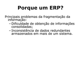 Porque um ERP? Principais problemas da fragmentação da informação: Dificuldade de obtenção de informações consolidadas; Inconsistência de dados redundantes armazenados em mais de um sistema.  