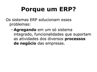 Porque um ERP? Os sistemas ERP solucionam esses problemas: Agregando  em um só sistema integrado, funcionalidades que suportam as atividades dos diversos  processos de negócio  das empresas.  