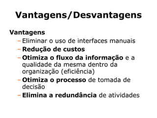 Vantagens/Desvantagens Vantagens Eliminar o uso de interfaces manuais Redução de custos Otimiza o fluxo da informação  e a qualidade da mesma dentro da organização (eficiência)‏ Otimiza o processo  de tomada de decisão Elimina a redundância  de atividades 