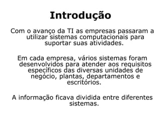 Introdução Com o avanço da TI as empresas passaram a utilizar sistemas computacionais para suportar suas atividades.  Em cada empresa, vários sistemas foram desenvolvidos para atender aos requisitos específicos das diversas unidades de negócio, plantas, departamentos e escritórios.  A informação ficava dividida entre diferentes sistemas.  