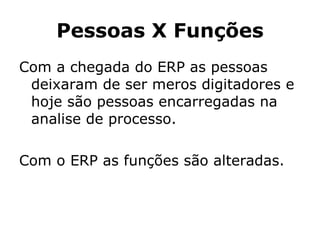Pessoas X Funções Com a chegada do ERP as pessoas deixaram de ser meros digitadores e hoje são pessoas encarregadas na analise de processo. Com o ERP as funções são alteradas. 