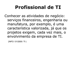 Profissional de TI Conhecer as atividades de negócio: serviços financeiros, engenharia ou manufatura, por exemplo, é uma característica valorizada, já que os projetos exigem, cada vez mais, o envolvimento da empresa de TI.  ( INFO / 01/2008 / TI ) 