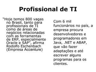 Profissional de TI “ Hoje temos 800 vagas no Brasil, tanto para profissionais de TI como de áreas de negócios relacionadas com as ferramentas de ERP, especialmente Oracle e SAP”, afirma Rodolfo Eschenbach (Empresa  Accenture ) Com 6 mil funcionários no país, a empresa procura desenvolvedores e programadores em Java, .NET e ABAP, que vão fazer adaptações e até escrever alguns programas para os clientes. 