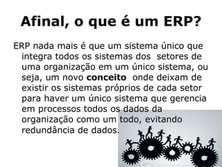 Afinal, o que é um ERP? ERP nada mais é que um sistema único que integra todos os sistemas dos  setores de uma organização em um único sistema, ou seja, um novo  conceito   onde deixam de existir os sistemas próprios de cada setor para haver um único sistema que gerencia em processos todos os dados da organização como um todo, evitando redundância de dados . 