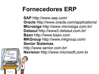 Fornecedores ERP SAP  http://www.sap.com/  Oracle  http://www.oracle.com/applications/  Microsiga  http://www.microsiga.com.br/  Datasul  http://www2.datasul.com.br/  Baan  http://www.baan.com  MKGroup  http://www.mkgroup.com/  Senior Sistemas  http://www.senior.com.br/  Navision  http://www.microsoft.com.br 