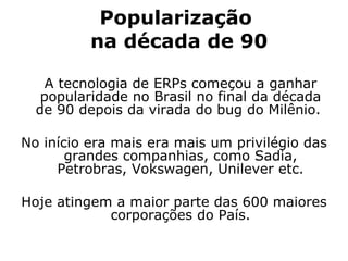 Popularização  na década de 90   A tecnologia de ERPs começou a ganhar popularidade no Brasil no final da década de 90 depois da virada do bug do Milênio.  No início era mais era mais um privilégio das grandes companhias, como Sadia, Petrobras, Vokswagen, Unilever etc. Hoje atingem a maior parte das 600 maiores corporações do País. 