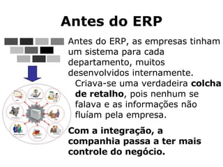 Antes do ERP Antes do ERP, as empresas tinham um sistema para cada departamento, muitos desenvolvidos internamente.  Com a integração, a companhia passa a ter mais controle do negócio. Criava-se uma verdadeira  colcha de retalho , pois nenhum se falava e as informações não fluíam pela empresa. 