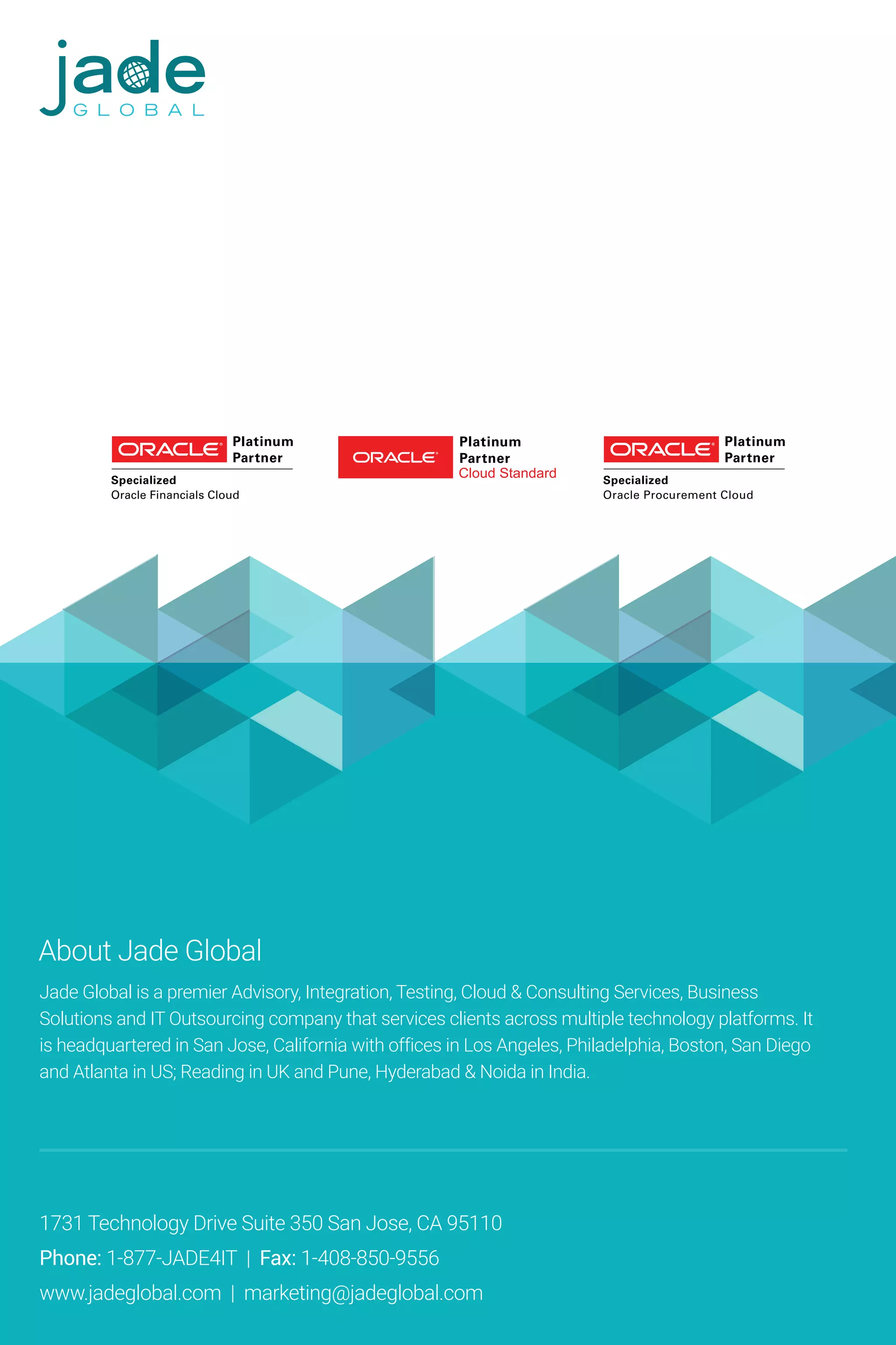 About Jade Global
Jade Global is a premier Advisory, Integration, Testing, Cloud & Consulting Services, Business
Solutions and IT Outsourcing company that services clients across multiple technology platforms. It
is headquartered in San Jose, California with offices in Los Angeles, Philadelphia, Boston, San Diego
and Atlanta in US; Reading in UK and Pune, Hyderabad & Noida in India.
1731 Technology Drive Suite 350 San Jose, CA 95110
Phone: 1-877-JADE4IT | Fax: 1-408-850-9556
www.jadeglobal.com | marketing@jadeglobal.com
 
