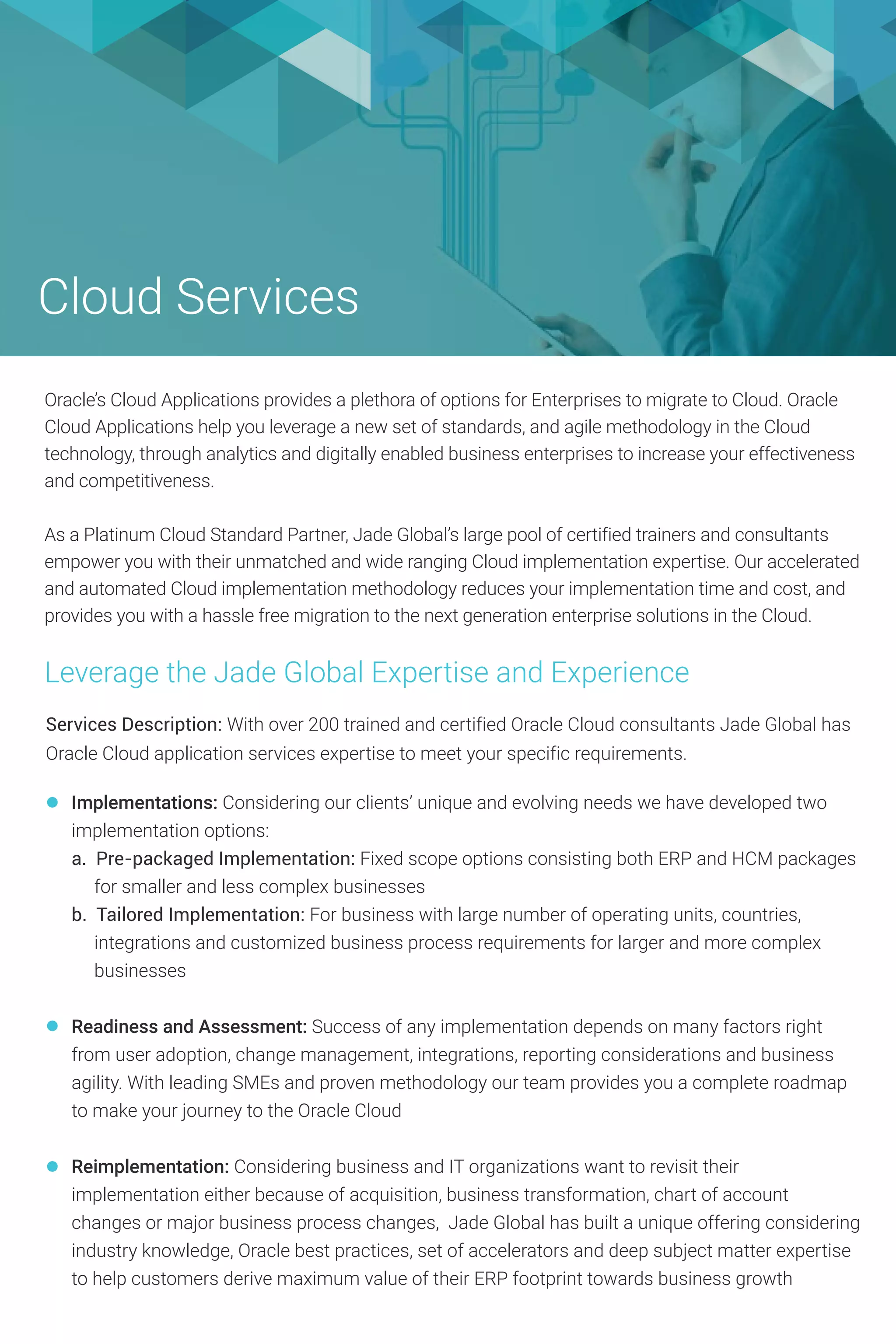 Cloud Services
Services Description: With over 200 trained and certified Oracle Cloud consultants Jade Global has
Oracle Cloud application services expertise to meet your specific requirements.
Implementations: Considering our clients’ unique and evolving needs we have developed two
implementation options:
a. Pre-packaged Implementation: Fixed scope options consisting both ERP and HCM packages
for smaller and less complex businesses
b. Tailored Implementation: For business with large number of operating units, countries,
integrations and customized business process requirements for larger and more complex
businesses
Readiness and Assessment: Success of any implementation depends on many factors right
from user adoption, change management, integrations, reporting considerations and business
agility. With leading SMEs and proven methodology our team provides you a complete roadmap
to make your journey to the Oracle Cloud
Reimplementation: Considering business and IT organizations want to revisit their
implementation either because of acquisition, business transformation, chart of account
changes or major business process changes, Jade Global has built a unique offering considering
industry knowledge, Oracle best practices, set of accelerators and deep subject matter expertise
to help customers derive maximum value of their ERP footprint towards business growth
Oracle’s Cloud Applications provides a plethora of options for Enterprises to migrate to Cloud. Oracle
Cloud Applications help you leverage a new set of standards, and agile methodology in the Cloud
technology, through analytics and digitally enabled business enterprises to increase your effectiveness
and competitiveness.
As a Platinum Cloud Standard Partner, Jade Global’s large pool of certified trainers and consultants
empower you with their unmatched and wide ranging Cloud implementation expertise. Our accelerated
and automated Cloud implementation methodology reduces your implementation time and cost, and
provides you with a hassle free migration to the next generation enterprise solutions in the Cloud.
Leverage the Jade Global Expertise and Experience
 