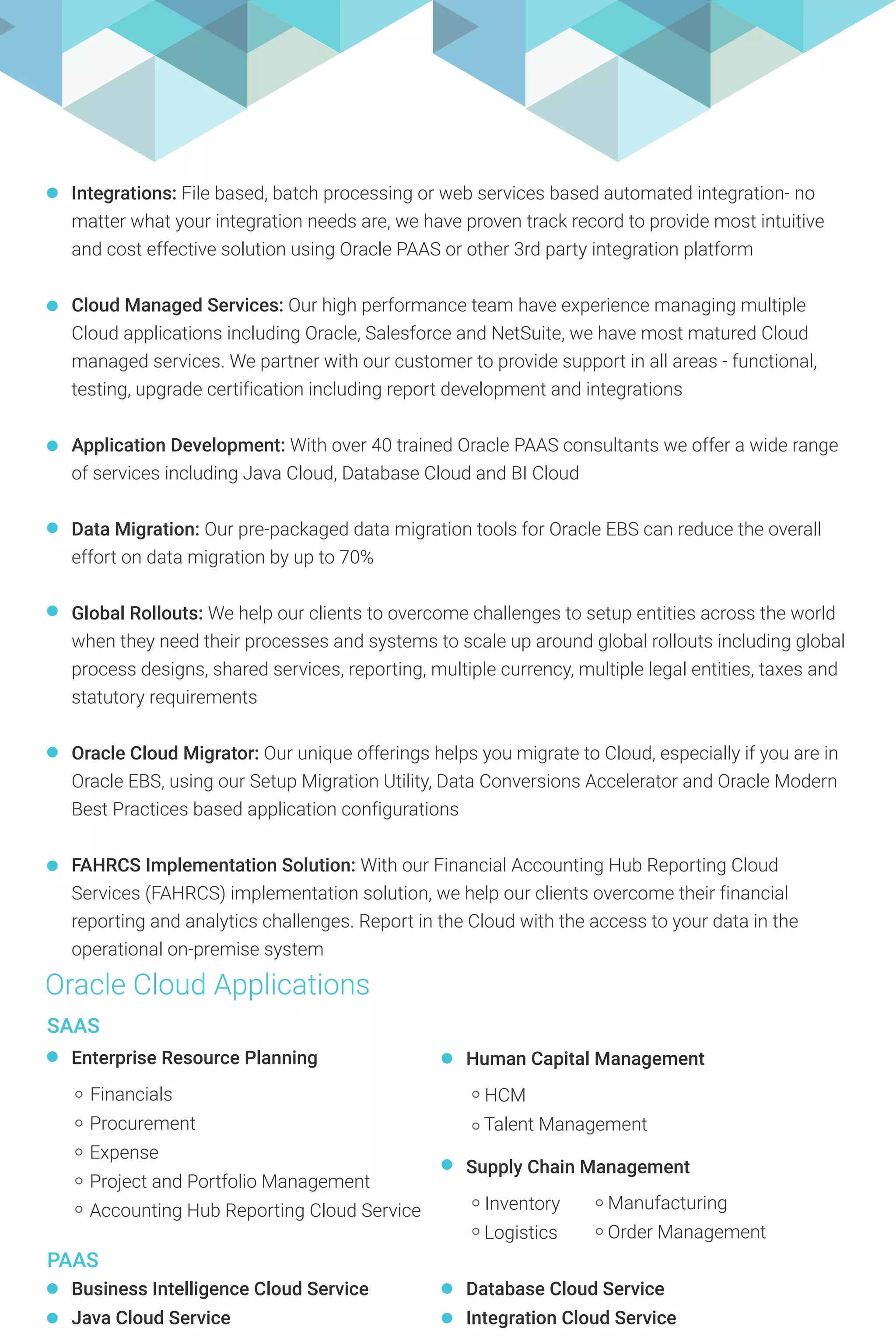 Integrations: File based, batch processing or web services based automated integration- no
matter what your integration needs are, we have proven track record to provide most intuitive
and cost effective solution using Oracle PAAS or other 3rd party integration platform
Cloud Managed Services: Our high performance team have experience managing multiple
Cloud applications including Oracle, Salesforce and NetSuite, we have most matured Cloud
managed services. We partner with our customer to provide support in all areas - functional,
testing, upgrade certification including report development and integrations
Application Development: With over 40 trained Oracle PAAS consultants we offer a wide range
of services including Java Cloud, Database Cloud and BI Cloud
Data Migration: Our pre-packaged data migration tools for Oracle EBS can reduce the overall
effort on data migration by up to 70%
Global Rollouts: We help our clients to overcome challenges to setup entities across the world
when they need their processes and systems to scale up around global rollouts including global
process designs, shared services, reporting, multiple currency, multiple legal entities, taxes and
statutory requirements
Oracle Cloud Migrator: Our unique offerings helps you migrate to Cloud, especially if you are in
Oracle EBS, using our Setup Migration Utility, Data Conversions Accelerator and Oracle Modern
Best Practices based application configurations
FAHRCS Implementation Solution: With our Financial Accounting Hub Reporting Cloud
Services (FAHRCS) implementation solution, we help our clients overcome their financial
reporting and analytics challenges. Report in the Cloud with the access to your data in the
operational on-premise system
Oracle Cloud Applications
PAAS
Business Intelligence Cloud Service
Java Cloud Service
Database Cloud Service
Integration Cloud Service
SAAS
Human Capital Management
HCM
Talent Management
Supply Chain Management
Inventory
Logistics
Manufacturing
Order Management
Enterprise Resource Planning
Financials
Procurement
Expense
Project and Portfolio Management
Accounting Hub Reporting Cloud Service
 
