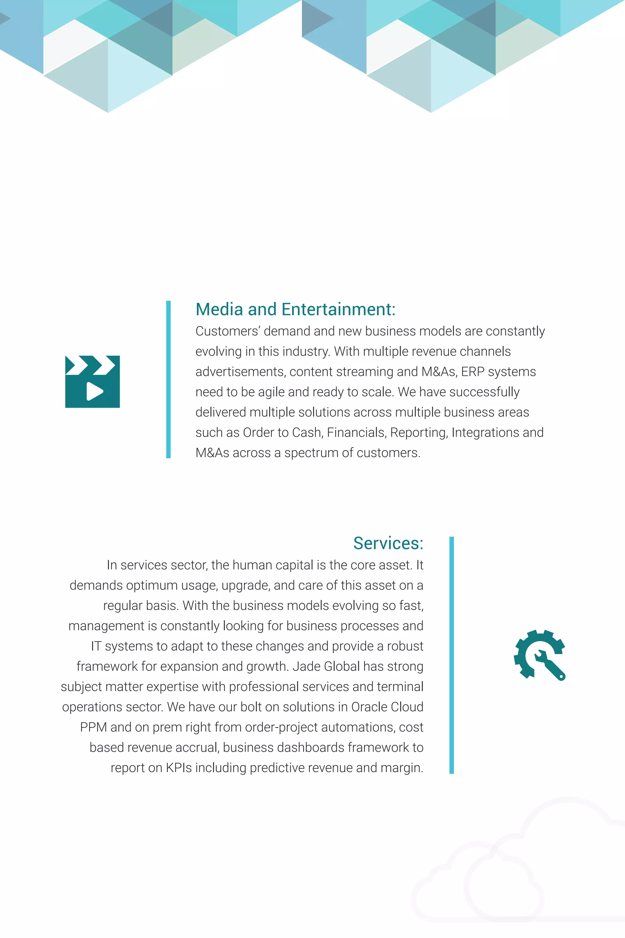 Media and Entertainment:
Customers’ demand and new business models are constantly
evolving in this industry. With multiple revenue channels
advertisements, content streaming and M&As, ERP systems
need to be agile and ready to scale. We have successfully
delivered multiple solutions across multiple business areas
such as Order to Cash, Financials, Reporting, Integrations and
M&As across a spectrum of customers.
Services:
In services sector, the human capital is the core asset. It
demands optimum usage, upgrade, and care of this asset on a
regular basis. With the business models evolving so fast,
management is constantly looking for business processes and
IT systems to adapt to these changes and provide a robust
framework for expansion and growth. Jade Global has strong
subject matter expertise with professional services and terminal
operations sector. We have our bolt on solutions in Oracle Cloud
PPM and on prem right from order-project automations, cost
based revenue accrual, business dashboards framework to
report on KPIs including predictive revenue and margin.
 