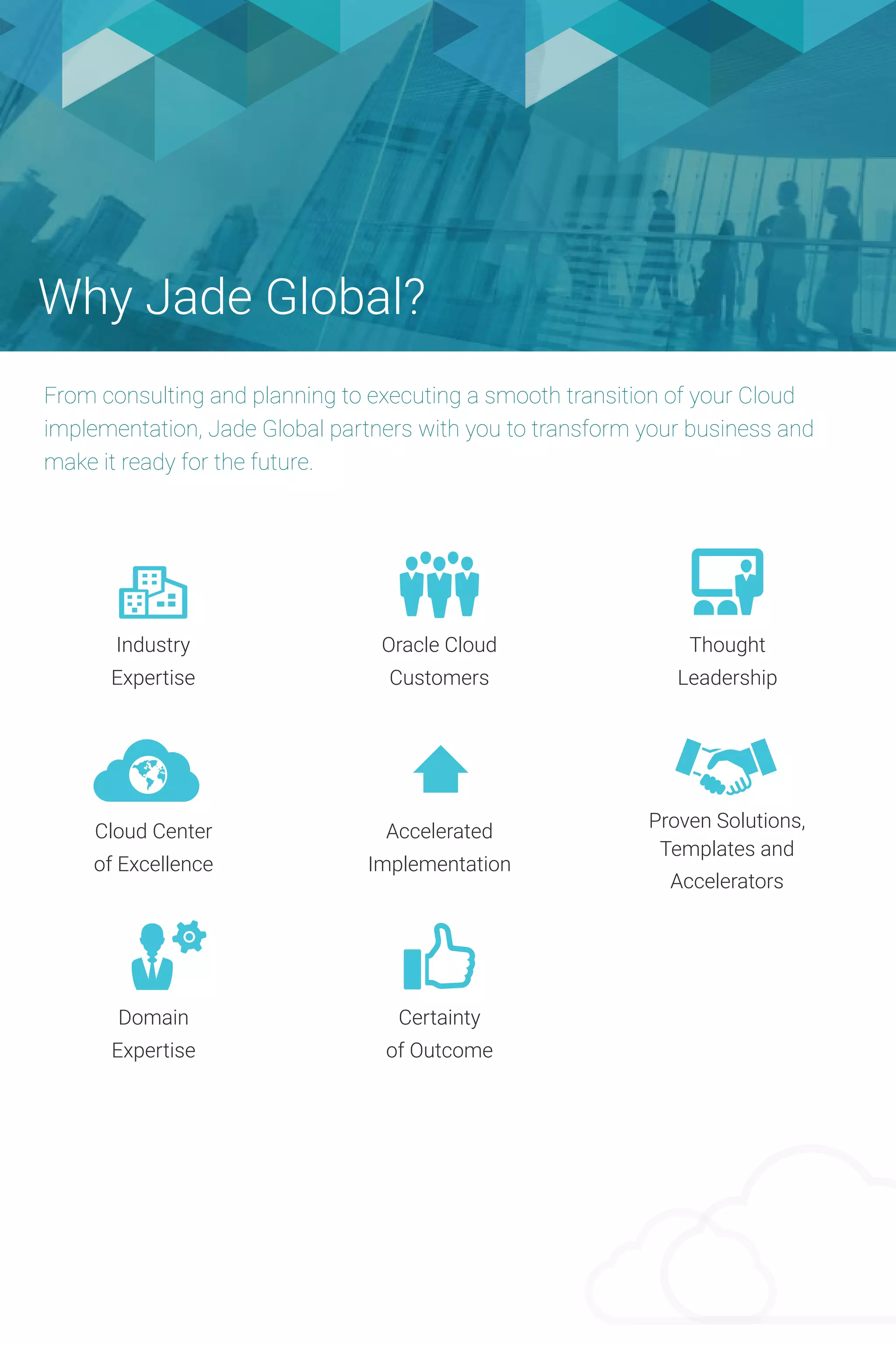 Why Jade Global?
From consulting and planning to executing a smooth transition of your Cloud
implementation, Jade Global partners with you to transform your business and
make it ready for the future.
Industry
Expertise
Oracle Cloud
Customers
Thought
Leadership
Cloud Center
of Excellence
Accelerated
Implementation
Proven Solutions,
Templates and
Accelerators
Domain
Expertise
Certainty
of Outcome
 