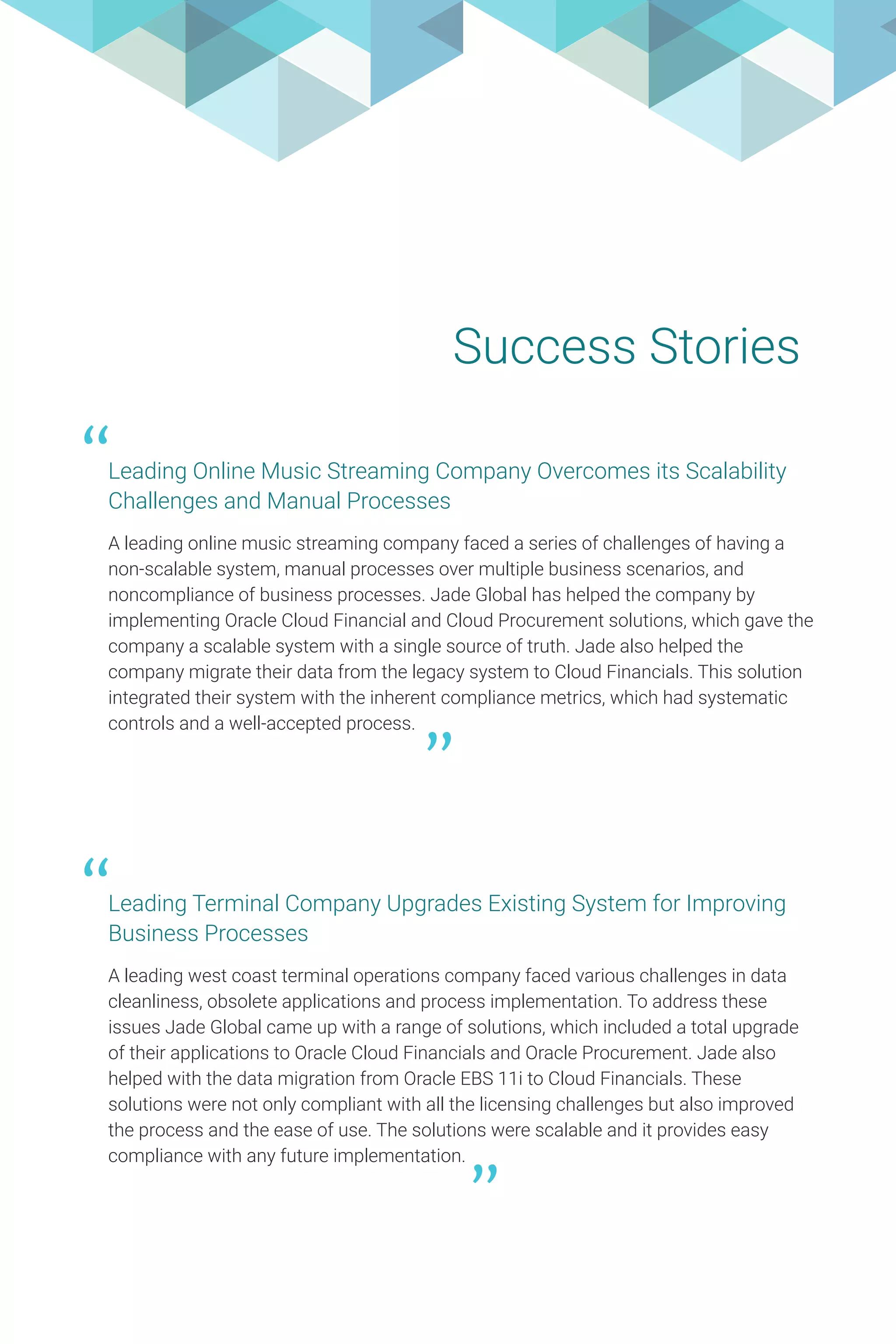 Success Stories
Leading Online Music Streaming Company Overcomes its Scalability
Challenges and Manual Processes
A leading online music streaming company faced a series of challenges of having a
non-scalable system, manual processes over multiple business scenarios, and
noncompliance of business processes. Jade Global has helped the company by
implementing Oracle Cloud Financial and Cloud Procurement solutions, which gave the
company a scalable system with a single source of truth. Jade also helped the
company migrate their data from the legacy system to Cloud Financials. This solution
integrated their system with the inherent compliance metrics, which had systematic
controls and a well-accepted process.
“
Leading Terminal Company Upgrades Existing System for Improving
Business Processes
A leading west coast terminal operations company faced various challenges in data
cleanliness, obsolete applications and process implementation. To address these
issues Jade Global came up with a range of solutions, which included a total upgrade
of their applications to Oracle Cloud Financials and Oracle Procurement. Jade also
helped with the data migration from Oracle EBS 11i to Cloud Financials. These
solutions were not only compliant with all the licensing challenges but also improved
the process and the ease of use. The solutions were scalable and it provides easy
compliance with any future implementation.
“
 