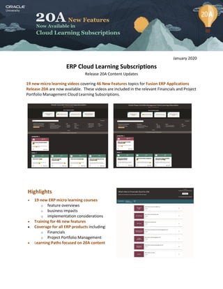 January 2020
ERP Cloud Learning Subscriptions
Release 20A Content Updates
19 new micro learning videos covering 46 New Features topics for Fusion ERP Applications
Release 20A are now available. These videos are included in the relevant Financials and Project
Portfolio Management Cloud Learning Subscriptions.
Highlights
 19 new ERP micro learning courses
o feature overviews
o business impacts
o implementation considerations
 Training for 46 new features
 Coverage for all ERP products including:
o Financials
o Project Portfolio Management
 Learning Paths focused on 20A content
 