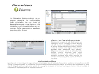 Clientes en Selenne
Los Clientes en Selenne cuentan con un
enorme potencial de configuración.
Están conectados con casi todas las
áreas del sistema e interactúan con total
integridad. A continuación observará un
resumen de las características asociadas
y sus beneficios de uso.
Clientes y sus Características Asociadas
Datos generales completos de cada cliente, observe que
mantiene una situación completa y actualizada, a simple
vista, de la situación financiera del cliente con la posibilidad
de bloquear, generar observaciones y configurar una gran
cantidad de cualidades como: Régimen tributario, Rutas,
actividades, zonas, representante, datos financieros,
delegaciones, consumos, sistemas de facturación, tarifas
asociadas, contactos, seguimiento CRM, parque
tecnológico, transporte y por supuesto un apartado
automático documental donde podrá almacenar sus
contratos, comunicaciones y demás archivos de interés en
cada cliente.
Configurando un Cliente
La configuración en Selenne le permite asignar la Ruta, la forma de pago, Tipos de Facturación, Representante, sus distintos formatos, Régimen de IVA,
Actividad, Grupos y demás datos. Las entidades que se configuran están definidas previamente en Selenne. Se consideran varios representante por cliente
según la delegación y otras jerarquías como gestores de áreas, agentes o segundos comisionistas. Selenne puede incorporar más características de
configuración, es muy flexible y ágil en las respuestas y adaptación.
 
