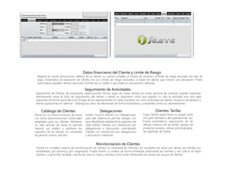 Datos financieros del Cliente y Límite de Riesgo
Registre la cuenta bancaria por defecto de su cliente, su cuenta contable, el Estado de situación, el límite de riesgo asociado, los días de
pago. Automatice la exposición de Cliente con sus Limites de riesgo asociados, a través de alertas que indican una desviación. Podrá
automatizar aquellos clientes que están al límite de su crédito o que están en una posición delicada.
Seguimiento de Actividades
Seguimiento de Ofertas, de propuestas, observaciones, fechas, lugar de visitas, tiempo de visitas, persona de contacto, pueden registrase
directamente sobre la ficha de seguimiento del cliente o desde un dispositivo móvil que registra no sólo la actividad sino que deja
registrado de forma automática los fichajes de los representantes en cada momento así como el entrega de ofertas, recepción de pedidos y
demás operaciones en Selenne. Obtenga los ratios de efectividad de forma instantánea y compárelos entre sus representantes.
Catálogo de Clientes
Piense en un mismo producto de venta
con varias denominaciones comerciales
adaptadas para sus clientes. Mantener
un sólo artículo de venta le permite
mejorar sus análisis y satisfacer los
requisitos de los clientes, sin necesidad
de generar nuevos artículos.
Delegaciones
Existen muchos clientes con delegaciones,
para ello Selenne le permite trabajar con
gran flexibilidad adaptando la operativa de
cada cliente. Clientes con distribución por
delegaciones y facturación centralizada;
Clientes con distribución por delegaciones
y facturación individual.
Clientes: Tarifas
Cada Cliente podrá tener su propia tarifa
con gran facilidad y alta operativa de uso.
Envíos automáticos, seguimiento de las
ofertas, histórico de las tarifas, gestión de
productos propios, ofertas personalizadas.
Ver apartado de Tarifas.
Monitorización de Clientes
Tendrá un completo sistema de monitorización de clientes sin necesidad de informes, los resultados de venta por cliente, por familia, por
rentabilidad, por provincia, por magnitudes. Puede invertir su análisis de forma inmediata observando las Familias y ver cuál es el mejor
clientes o cuál el más rentable, cuál de las rutas es mejor y estudiar cómo están distribuidas las ventas por grupos de clientes.
 