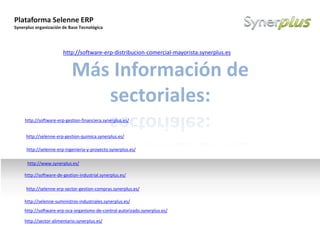 Plataforma Selenne ERP
Synerplus organización de Base Tecnológica
Example text
Go ahead and replace it with your
own text. This is an example text.
Your own footer Your Logo
Más Información de
sectoriales:
http://software-erp-gestion-financiera.synerplus.es/
http://software-erp-oca-organismo-de-control-autorizado.synerplus.es/
http://selenne-suministros-industriales.synerplus.es/
http://software-erp-distribucion-comercial-mayorista.synerplus.es
http://software-de-gestion-industrial.synerplus.es/
http://selenne-erp-sector-gestion-compras.synerplus.es/
http://selenne-erp-ingenieria-y-proyecto.synerplus.es/
http://selenne-erp-gestion-quimica.synerplus.es/
http://www.synerplus.es/
http://sector-alimentario.synerplus.es/
 