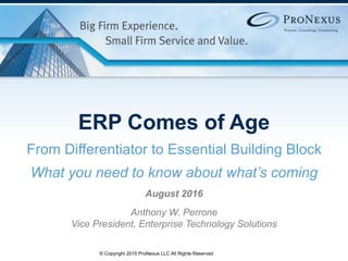1© Copyright 2015 ProNexus LLC All Rights Reserved
ERP Comes of Age
From Differentiator to Essential Building Block
What you need to know about what’s coming
August 2016
Anthony W. Perrone
Vice President, Enterprise Technology Solutions
 