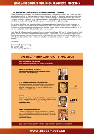 AGENDA - ERPERP COMPACT, 5 MAJ 2009, GRAND HÔTEL, STOCKHOLM
       AGENDA - COMPACT, 5 MAJ 2009, GRAND HÔTEL, STOCKHOLM


COST OBSESSION – med affären och kärnverksamheten i centrum!
Du som delar ansvar för kassaflödet i din organisation är idag beroende av ett stabilt och säkert IT stöd. Ett stöd som möter
dagens funktionella krav. Ert affärssystem ska leverera rätt data vid rätt tidpunkt till rätt person. Er systempartner ska hjälpa
er att optimera ert system så att just er verksamhet kan bli så effektiv som det går – utan att för den sakens skull tumma på
kvalité och kundservice.Gemensamt har ni som kommer på ERP Compact ett behov av slimmad kapitalbindning, ett stabilt
kassaflöde och en säker driftslösning. Ni har alla höga krav på resultat och väl avvägda investeringar.

Den här dagen är till för er som inte vet om ni ska uppgradera eller köpa nytt. Ni som behöver ett stöd i processen att
få med alla användare i processen. Ni med verksamheter som utvecklas konstant och behöver veta vilka möjligheter af-
färssystem kan innebära i form av nya applikationer och adderade tjänster. Den här dagen är naturligtvis också till för er
som ännu inte tagit klivet och införlivat ett affärssystem i er verksamhet.

Under dagen får ni höra verksamheter med olika krav och optimeringsmöjligheter dela med sig av sina erfarenheter. Vi går
igenom processen inför, under och efter ett affärssystem-projekt – vad ska du tänka på och hur utnyttjar du på bästa sätt
ditt affärssystem. Du får veta vilka möjligheter du har inom respektive system. Under en och samma dag får du tillgång
till marknadens ledande leverantörer av affärssystem Du får chansen att träffa dem i mindre grupper för att få svar på just
era frågor.

Välkommen!

Anna Näsmark, Programansvarig
Tel. +46 8 676 01 80
anna.nasmark@midfieldmedia.com




                   AGENDA - ERP COMPACT 5 MAJ 2009
               08.30 REGISTRERING OCH FRUKOST

               09.00 KONFERENSEN STARTAR MED GEMENSAM INLEDNING




               09.00 INTRODUKTION AV DAGEN
               Dagens inledningsordförande Lars Dykert hälsar
               välkommen och inleder dagen.




              09.05 Svenskt företagande i utmanande tider
              Sveriges ekonomi befinner sig i kris och svenska företag utmanas varje
              dag. Detta är Svenskt Näringslivs syn på utvecklingen i Sverige och
              omvärlden. Så här anser de att vi ska möta den ekonomiska krisen.
              Carl Oreland, Svenskt Näringsliv




              09.25 Vägen ut ur krisen
              Det är inte första gången Sverige och världen befinner sig i kris. Vad kan
              vi lära av tidigare kriser och hur kan vi förvänta oss att vi klarar av denna
              kris? Lyssna till lärdomar som kan hjälpa oss ur dödläget.
                                                                                                            Näringslivets
              Andreas Bergh, Ratio                                                                          forskningsinstitut




               09.45 Lean Management för alla
               Oavsett vad du arbetar med är lean som utgångspunkt och mindset är
               ytterst bra i alla tider, bra som dåliga. Få konkreta tips på hur du enkelt
               kan överföra Toyotas hemligheter till din egen verksamhet i enlighet med
               ”The Toyota Way”.
               Dag Lotsander, Toyota




               10.25 - 10.55 FÖRMIDDAGSKAFFE VAREFTER DAGEN DELAS UPP I OLIKA SPÅR I OLIKA SALAR




                                     www.erpcompact.se
 