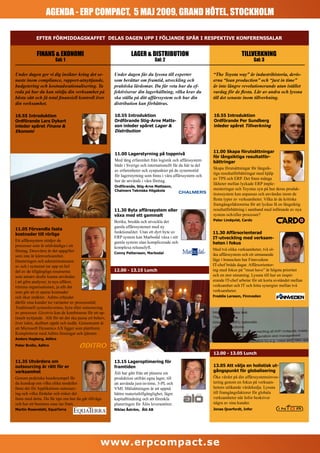 AGENDA - ERP COMPACT, 5 MAJ 2009, GRAND HÔTEL, STOCKHOLM

            EFTER FÖRMIDDAGSKAFFET DELAS DAGEN UPP I FÖLJANDE SPÅR I RESPEKTIVE KONFERENSSALAR


             FINANS & EKONOMI                                       LAGER & DISTRIBUTION                                          TILLVERKNING
                        Sal: 1                                                    Sal: 2                                                  Sal: 3

Under dagen ger vi dig insikter kring det se-             Under dagen får du lyssna till experter                “The Toyota way” är industrihistoria, devis-
naste inom compliance, rapport-utnyttjande,               som berättar om framtid, utveckling och                erna “lean production” och “just in time”
budgetering och kostnadsrationalisering. Ta               praktiska lärdomar. Du får veta hur du ef-             är inte längre revolutionerande utan istället
reda på hur du kan stödja din verksamhet på               fektiviserar din lagerhållning, vilka krav du          vardag för de flesta. Lär av andra och lyssna
bästa sätt och få total finansiell kontroll över          ska ställa på ditt affärssystem och hur din            till det senaste inom tillverkning.
din verksamhet.                                           distribution kan förbättras.

10.55 Introduktion                                        10.55 Introduktion                                     10.55 Introduktion
Ordförande Lars Dykert                                    Ordförande Stig-Arne Matts-                            Ordförande Per Sundberg
inleder spåret Finans &                                   son inleder spåret Lager &                             inleder spåret Tillverkning
Ekonomi                                                   Distribution



                                                                                                                 11.00 Skapa förutsättningar
                                                          11.00 Lagerstyrning på toppnivå
                                                                                                                 för långsiktiga resultatför-
                                                          Med lång erfarenhet från logistik och affärssystem     bättringar
                                                          både i Sverige och internationellt får du här ta del
                                                                                                                 Skapa förutsättningar för långsik-
                                                          av erfarenheter och synpunkter på de systemstöd
                                                                                                                 tiga resultatförbättringar med hjälp
                                                          för lagerstyrning som finns i våra affärssystem och
                                                                                                                 av TPS och ERP. Det finns många
                                                          hur de används i våra företag.
                                                                                                                 likheter mellan lyckade ERP imple-
                                                          Ordförande, Stig-Arne Mattsson,
                                                          Chalmers Tekniska Högskola                             menteringar och Toyotas syn på hur deras produk-
                                                                                                                 tionssystem kan anpassas och användas inom de
                                                                                                                 flesta typer av verksamheter. Vilka är de kritiska
                                                                                                                 framgångsfaktorerna för att lyckas få en långsiktig
                                                          11.30 Byta affärssystem eller                          resultatförbättring i samband med införande av nya
                                                          växa med ett gammalt                                   system och/eller processer?
                                                          Berika, bredda och utveckla det                        Peter Lindqvist, Cardo
                                                          gamla affärssystemet med ny
11.05 Förvandla fasta
                                                          funktionalitet. Utan ett dyrt byte av                  11.30 Affärsorienterad
kostnader till rörliga
                                                          ERP system kan Marbodal växa i sitt                    IT-utveckling med verksam-
Ett affärssystem stödjer de                               gamla system utan komplicerade och                     heten i fokus
processer som är nödvändiga i ett                         komplexa releaselyft.
företag. Dessvärre är det uppgifter                                                                              Med två olika verksamheter, två ol-
                                                          Conny Pettersson, Marbodal                             ika affärssystem och ett utmanande
som inte är kärnverksamhet.
Hanteringen och administrationen                                                                                 läge i branschen har Finnvedens
av och i systemet tar upp en hel                                                                                 IT-chef bråda dagar. Affärsorienter-
del av de tillgängliga resurserna                         12.00 - 13.15 Lunch                                    ing med fokus på ”must have” är högsta prioritet
som annars skulle kunna användas                                                                                 och en stor utmaning. Lyssna till hur en inspir-
i att göra analyser, ta nya affärer,                                                                             erande IT-chef arbetar för att korta avståndet mellan
trimma organisationen, ja allt det                                                                               verksamhet och IT och hitta synergier mellan två
som gör att ni sparar kostnader                                                                                  verksamheter.
och ökar intäkter. Aditro erbjuder                                                                               Freddie Larsson, Finnveden
därför sina kunder tre varianter av processstöd;
Traditionell systemleverans, hyra eller outsourcing
av processer. Givetvis kan de kombineras för ett op-
timalt nyttjande. Allt för att det ska passa ert behov,
över tiden, skalbart uppåt och nedåt. Gemensamt är
att Microsoft Dynamics AX ligger som plattform.
Kompletterat med Aditro lösningar och tjänster.
Anders Hagberg, Aditro
Peter Brolin, Aditro

                                                                                                                 12.00 - 13.05 Lunch
11.35 Utvärdera om                                        13.15 Lageroptimering för
outsourcing är rätt för er                                framtiden                                              13.05 Att välja en holistisk ut-
verksamhet                                                                                                       gångspunkt för globalisering
                                                          Ålö har gått från att planera sin
Genom praktiska kundexempel får                           produktion utifrån egna lager, till                    Öka värdet på din affärssystemsinves-
du kunskap om vilka olika modeller                        att använda just-in-time, 3-PL och                     tering genom en fokus på verksam-
finns det för Applikations outsourc-                      VMI. Målsättningen är att uppnå                        hetens utökande värdekedja. Lyssna
ing och vilka fördelar och risker det                     bättre materialtillgänglighet, lägre                   till framgångsfaktorer för globala
finns med detta. Du får tips om hur du går tillväga       kapitalbindning och att förenkla                       verksamheter när Infor beskriver
och hur ett business case tas fram.                       planeringen för Ålös leverantörer.                     några av sina kunder.
Martin Rosendahl, EquaTerra                               Niklas Åström, Ålö AB                                  Jonas Qvarfordt, Infor




                                                    www.erpcompact.se
 