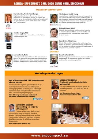 AGENDA - ERP COMPACT, 5 MAJ 2009, GRAND HÔTEL, STOCKHOLM

                                                               TALARE ERP COMPACT 2009

                     Dag Lotsander, Toyota Motor Europe                                  Pehr Ambuhm, Ernst & Young
                     Dag har tjugo års erfarenhet av Toyota, varav tio år som            Executive Director within Advisory Services and is responsible for
                     försäljnings- och marknadschef i Sverige. Du kommer att få          Ernst & Young’s Cost Reduction Initiative. Pehr has more than 10
                     konkreta tips hur du enkelt kan överföra Toyotas hemligheter till   years of consulting experience from Ernst & Young and Capgemini
                     din egen verksamhet - oavsett vad du arbetar med – i enlighet       working with clients on business and risk management topics. He
                     med ”The Toyota Way”.                                               has a controller and treasury background prior to that.



                                                                                         Anders S Nilsson, ASN IT
                                                                                         Anders är ekonomie licentiat med lång och bred erfarenhet
                                                                                         av internationell marknadsföring och IT-driven affärs- och
                     Svenåke Berglie, FKG                                                verksamhetsutveckling. Har bland annat arbetat på Alfa
                     Svenåke är VD för bilindustrins underleverantörer Fordons-          Laval och Scania.
                     komponentgruppen, FKG.


                                                                                          Peter Brolin, Aditro Group
                                                                                          Peter är affärsutvecklare för partnerskap och lösningar. Peter
                                                                                          berättar om alternativa former för licensiering av affärssystem
                                                                                          och hur man kan omvandla investeringar och fasta kostnader till
                                                                                          rörliga kostnader genom köp av tjänster.




                     Andreas Bergh, Ratio                                                Jonas Qvarfordt, Infor
                     Andreas disputerade i nationalekonomi 2004 vid Lunds univer-        Jonas has long experience with business processes and business
                     sitet, och var gästforskare vid Harvard 2004. Numera föreläsare     software within the manufacturing industry. He is currently
                     i Lund och välfärdsforskare vi Ratio i Stockholm och aktuell        working as Key account manager at Infor.
                     med boken Den kapitalistiska välfärdsstaten (Norstedts, 2009)



Näringslivets
forskningsinstitut




                                                             Workshops under dagen

            Nytt affärssystem SAP ERP implementerat                                        LAGEROPTIMERING
            på 8-18 veckor!                                                                Frigör det bundna kapitalet i din
            Sedan starten har Implema genomfört över 20 sty-                               verksamhet
            cken implementationer av SAP:s affärssystem.                                   Hur mycket kapital kan du frigöra genom att
            Samtliga projekt har levererats på tid och budget.                             minska lagret med 15%. Träffa IBS och få
            Implema avslöjar hemligheten bakom deras och                                   veta mer.
            deras kunders framgångsrika projekt.                                           Leif Östman och Tomas Thöyrä
            Björn Ödewing, Grundare och produktchef                                        Management Consultants - IBS
            Per Nilsson, Försäljningschef - Implema




                        ADVISORY SESSION
                        Upphandling - så väljer du
                        affärssystem!
                        Valet av affärssystem ska leva med
           er organisation under en lång tid. Kanske är
           detta det viktigaste beslutet du kommer att fatta.
           För att minska ledtider och maximera nyttan av
           ditt affärssystem kan du ta hjälp av en upphan-
           dlingskonsult.
           Sören Janstål, Data Resarch DPU




                                                      www.erpcompact.se
 