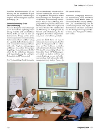 CASE STUDY - AMS UND HAHN 
wartenden Arbeitsaufkommens in Ver-bindung 
mit der bestehenden Kapazi-tätsauslastung 
können wir frühzeitig auf 
mögliche Ressourcenengpässe reagieren“, 
bemerktJörg Kilb. 
Steuerungswerkzeug für die 
Geschäftsführung 
Auch die komplette Unternehmensspit-ze 
von Hahn arbeitet regelmäßig mit der 
Lösung. Gründer und Geschäftsführer 
Thomas Hahn, der sich vor allem um 
kaufmännische Belange und die Unter-nehmensorganisation 
kümmert, nutzt das 
System unter anderem zur Überwachung 
der Liquidität. Zudem holt er sich die je-weils 
neuesten Informationen und Kenn-zahlen 
über Angebote, Auftragseingang 
und Umsatz ein. Auch die Betreuung von 
langjährigen Kunden übernimmt der Chef 
selbst, für den mitlaufende Kalkulation 
und Kapazitätsplanung die wichtigsten 
Bestandteile des ERP-Systems sind. 
Sein Vorstandskollege Frank Konrad, der 
als Geschäftsführer für Vertrieb und Kon-struktion 
zuständig ist, nutzt vor allem 
die Möglichkeiten des Systems in Sachen 
Ressourcenpflege und Terminpläne. Ge-schäftsführer 
Marco Unverzagt unterste-hen 
die Bereiche Service, Montage, Ferti-gung 
und Planung. Er verschafft sich den 
Überblick über das Ersatzteilangebot und 
die Service-Einsätze. Dies erleichtert ihm 
die Abrechnung von Aufträgen und die 
Personal- und Urlaubsplanung für Auf-tragsspitzen. 
So wirkt die integrierte Lö-sung 
wie ein Unternehmens-„Cockpit“. 
„Unter dem Strich haben wir nun ein 
schlankes, transparentes System, das ohne 
großen Schulungsaufwand zu beherr-schen 
ist. Viele Funktionen erschließen 
sich zudem intuitiv, da sie der Windows- 
Welt ähneln“ resümiert Jörg Kilb, der als 
Projektleiter für die ERP-Einführung ver-antwortlich 
war. Zudem profitiere man 
von der Erfahrung von ams im Sonder-maschinenbau. 
Auch habe sich der Erfah-rungsaustausch 
mit anderen Nutzern als 
sehr hilfreich erwiesen. 
„Transparenz, durchgängige Ressourcen-und 
Terminplanung sowie mitlaufende 
Kalkulation“, nennt Andreas Huhn als 
hervorstechende Merkmale des ERP-Sys-tems. 
„Die Geschäftsführung kann die 
Gesamtkosten jederzeit durch Zugriff auf 
die mitlaufende Kalkulation überwachen 
und ihre Planung laufend anpassen.“ Bes-ser 
könne „Lean-Management“ nicht rea-lisiert 
werden. 
100 Competence Book - ERP 
 