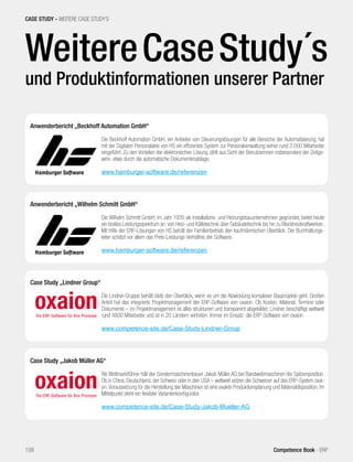 CASE STUDY - WEITERE CASE STUDY´S 
Weitere Case Study´s 
und Produktinformationen unserer Partner 
Anwenderbericht „Beckhoff Automation GmbH“ 
Die Beckhoff Automation GmbH, ein Anbieter von Steuerungslösungen für alle Bereiche der Automatisierung, hat 
mit der Digitalen Personalakte von HS ein effizientes System zur Personalverwaltung seiner rund 2.000 Mitarbeiter 
eingeführt. Zu den Vorteilen der elektronischen Lösung zählt aus Sicht der Benutzerinnen insbesondere der Zeitge-winn, 
etwa durch die automatische Dokumentenablage. 
www.hamburger-software.de/referenzen 
Anwenderbericht „Wilhelm Schmitt GmbH“ 
Die Wilhelm Schmitt GmbH, im Jahr 1935 als Installations- und Heizungsbauunternehmen gegründet, bietet heute 
ein breites Leistungsspektrum an: von Heiz- und Kältetechnik über Gebäudetechnik bis hin zu Blockheizkraftwerken. 
Mit Hilfe der ERP-Lösungen von HS behält der Familienbetrieb den kaufmännischen Überblick. Der Buchhaltungs-leiter 
schätzt vor allem das Preis-Leistungs-Verhältnis der Software. 
www.hamburger-software.de/referenzen 
Case Study „Jakob Müller AG“ 
Als Weltmarktführer hält der Sondermaschinenbauer Jakob Müller AG bei Bandwebmaschinen die Spitzenposition. 
Ob in China, Deutschland, der Schweiz oder in den USA – weltweit setzen die Schweizer auf das ERP-System oxai-on. 
Voraussetzung für die Herstellung der Maschinen ist eine exakte Produktionsplanung und Materialdisposition. Im 
Mittelpunkt steht ein flexibler Variantenkonfigurator. 
www.competence-site.de/Case-Study-Jakob-Mueller-AG 
Case Study „Lindner Group“ 
Die Lindner-Gruppe behält stets den Überblick, wenn es um die Abwicklung komplexer Bauprojekte geht. Großen 
Anteil hat das integrierte Projektmanagement der ERP-Software von oxaion. Ob Kosten, Material, Termine oder 
Dokumente – im Projektmanagement ist alles strukturiert und transparent abgebildet. Lindner beschäftigt weltweit 
rund 4800 Mitarbeiter und ist in 20 Ländern vertreten. Immer im Einsatz: die ERP-Software von oxaion. 
www.competence-site.de/Case-Study-Lindner-Group 
108 Competence Book - ERP 
 