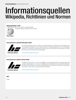 BRANCHENÜBERSICHT - INFORMATIONSQUELLEN 
Informationsquellen 
Wikipedia, Richtlinien und Normen 
Wikipediabeiträge zu ERP 
In Wikipedia finden Sie zum Thema MES u.a. folgende Beiträge: 
de.wikipedia.org/wiki/Enterprise-Resource-Planning 
Anwenderbericht „Beckhoff Automation GmbH“ 
Die Beckhoff Automation GmbH, ein Anbieter von Steuerungslösungen für alle Bereiche der Automatisierung, hat 
mit der Digitalen Personalakte von HS ein effizientes System zur Personalverwaltung seiner rund 2.000 Mitarbeiter 
eingeführt. Zu den Vorteilen der elektronischen Lösung zählt aus Sicht der Benutzerinnen insbesondere der Zeitge-winn, 
etwa durch die automatische Dokumentenablage. 
www.hamburger-software.de/referenzen 
Anwenderbericht „Wilhelm Schmitt GmbH“ 
Die Wilhelm Schmitt GmbH, im Jahr 1935 als Installations- und Heizungsbauunternehmen gegründet, bietet heute 
ein breites Leistungsspektrum an: von Heiz- und Kältetechnik über Gebäudetechnik bis hin zu Blockheizkraftwerken. 
Mit Hilfe der ERP-Lösungen von HS behält der Familienbetrieb den kaufmännischen Überblick. Der Buchhaltungs-leiter 
schätzt vor allem das Preis-Leistungs-Verhältnis der Software. 
www.hamburger-software.de/referenzen 
INFO 
Infotext... 
112 Competence Book - ERP 
 