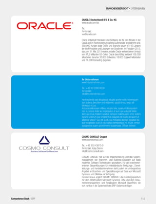 BRANCHENÜBERSICHT - UNTERNEHMEN 
ORACLE Deutschland B.V. & Co. KG 
www.oracle.com/de 
Tel.: 
Ihr Kontakt: 
xxx@oracle.com 
Oracle entwickelt Hardware und Software, die für den Einsatz in der 
Cloud und im Rechenzentrum optimal aufeinander abgestimmt sind. 
380.000 Kunden jeder Größe und Branche setzen in 145 Ländern 
der Welt Produkte und Lösungen von Oracle ein. Im Fiskaljahr 2013, 
das zum 31. Mai 2013 endete, erzielte Oracle weltweit einen Umsatz 
von 37,2 Milliarden US-Dollar. Oracle beschäftigt weltweit 108.000 
Mitarbeiter, darunter 32.000 Entwickler, 18.000 Support-Mitarbeiter 
und 17.000 Consulting-Experten. 
Ihr Unternehmen 
www.ihrunternehmen.com 
Tel.: +49 00 0000 0000 
Ihr Kontakt: 
info@ihrunternehmen.com 
Harit esciendis sae doluptatust voluptis acerfer ectiis nonemquam 
sunt autecto berchitem ent ellaboreici optatii simus, sequi adi 
blanisquo occus. 
Accuscia doloriosam sitibus, volupta tetur, quaerum dolorpostem 
non re, corpos dolut aut re pliquatur, et eum que voluptati debis 
dem que imus, totatem quodios nempos moloribusam, omni restem 
harume volorrum que endanihit es doluptat esti quate derupient vit 
laborepe vitatur? Qui unt, audit, cus moluptas dolorae soluptasi bla 
que voluptatate idust ut volut optas esendesequo mi, et unt, venturi 
atusaped ea quam quidel invenet audamusae. Officae volorest 
COSMO CONSULT Gruppe 
www.cosmoconsult.com 
Tel.: +49 303 43815-0 
Ihr Kontakt: Katja Damm 
info@cosmoconsult.com 
COSMO CONSULT hat auf die Implementierung und das System-management 
von Branchen- und Business-Lösungen auf Basis 
moderner Software Technologien spezialisiert. Für die branchenori-entierten 
Gesamtlösungen für mittelständische Fertigungs-, Dienst-leistungs- 
und Handelsunternehmen steht zudem ein umfangreiches 
Angebot an Branchen- und Speziallösungen auf Basis von Microsoft 
Dynamics und QlikView zur Verfügung. 
Darüber hinaus ergänzt COSMO CONSULT das Leistungsspektrum 
mit dem CRM-System Microsoft Dynamics CRM und dem Doku-mentenmanagement- 
und Portalsystem Microsoft SharePoint, die 
sich nahtlos in die Systemwelt des ERP-Systems einfügen. 
Competence Book - ERP 115 
 