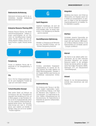 Elektronische Archivierung 
Elektronische Archivierung steht für die un-veränderbare, 
langzeitige Aufbewahrung 
elektronischer Information. 
Enterprise Resource Planning (ERP) 
Enterprise Resource Planning: Hier werden 
unternehmensübergreifende Software-Lö-sungen 
zusammengefasst, die zum Opti-mieren 
von Geschäftsprozessen eingesetzt 
werden. Darunter versteht man eine voll-ständig 
integrierte Software-Lösung für Fer-tigung, 
Finanzen, Logistik, Personal, Vertrieb 
u.a. 
Feinplanung 
Prozess zur detaillierten Planung aller Ar-beitsschritte 
für die Auftragsabwicklung in 
der Fertigung. 
F 
Fifo 
First In, First Out: Einlagerungsstrategie, bei 
der die zuerst eingelagerten Produkte das 
Lager auch zuerst wieder verlassen. 
Fortschrittszahlen-Konzept 
Dabei werden Bedarf und Verbrauch als 
Summenkurve über dem Planungshorizont 
dargestellt. Diese Darstellung ist für Soll- und 
Ist-Werte geeignet, so dass Rückstand, Vor-lauf 
und die Ein-/Auslaufproblematik einfach 
und ohne zusätzliche Verfahrensschritte ab-gewickelt 
werden können. Das Fortschritts-zahlen- 
Konzept wird meist im JIT-Umfeld 
genutzt, wenn Zulieferer und Hersteller im 
ständigen Dialog Soll und Ist der bestellten 
Produkte vergleichen. 
G 
Gantt-Diagramm 
Graphische Darstellungen, die durch den 
Vergleich von Ist und Soll den Arbeitsfort-schritt 
feststellen sollen. Sie werden insbe-sondere 
in der Ablaufplanung als Ablaufdia-gramme 
verwendet. 
Geschäftsprozess-Optimierung 
Aktivitäten zur Verbesserung der Wertschöp-fung 
eines Geschäfts-Prozesses, auch als 
Business Reengineering bezeichnet. 
I 
iCenter 
Komplexe, automatisierte Eingangsrech-nungsverarbeitung 
mit Scannen der Be-lege, 
Extrahieren des Inhalts, Validieren mit 
Bestell-/Wareneingangsdaten, Übergabe in 
den Freigabe-Workflow sowie Buchung und 
anschließender revisionssicherer Archivie-rung. 
Implementierung 
Die Umsetzung einer Planung in die Wirk-lichkeit 
(englisch implementation: Ausfüh-rung, 
Durchführung, Erfüllung); in der Regel 
die Übernahme eines Programms in ein 
Computersystem. Zur Implementierung ge-hören 
Testläufe, Anfangsüberwachung und 
Benutzerschulung. Die Implementierung ist 
Bestandteil des gesamten Softwareentwick-lungsprozesses. 
BRANCHENÜBERSICHT - GLOSSAR 
Integration 
Herstellung eines Ganzen, einer Einheit aus 
Differenziertem. Von Integration spricht man 
in Hinblick auf Computersysteme z.B. dann, 
wenn es möglich ist über alle eingesetzten 
Anwendungsprogramme auf dieselben Da-ten 
(Datenbank) zuzugreifen. 
Interface 
Schnittstelle: physische Eigenschaften der 
Verbindungsleitungen zwischen zwei Einrich-tungen 
oder zwei Systemen. MMI bezeich-net 
mit Mensch-Maschine-Interface z.B. die 
Bedienoberfläche als Schnittstelle zwischen 
Computer und Mensch. 
Internet 
Das Internet ist das weltweit größte Com-puternetzwerk, 
das aus vielen miteinander 
verbundenen Netzwerken und einzelnen 
Ressourcen besteht. Zu den wichtigsten 
Diensten des Internets gehören die elektro-nische 
Post (E-Mail), Informationen (WWW), 
Dateitransfer (FTP) und Diskussionsforen 
(Usenet/Newsgroups). 
Intranet 
Netzwerk für die Informationsverarbeitung 
innerhalb eines Unternehmens oder einer 
Organisation. 
128 Competence Book - ERP 
 