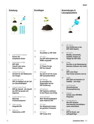 Einleitung Grundlagen Anwendungen & 
Lösungsbausteine 
5 Editorial Volker Schnittler 
ERP 2020 
Zukunft, aber keine 
Science Fiction 
6 Grußwort Frank Naujoks 
Gerüstet für den Wettbewerb 
von morgen 
7 Grußwort Otto Schell 
ERP: Ein Wettlauf mit der Zeit 
um Zukunftsfähigkeit 
8 Grußwort Thorsten Reuper 
ERP der Zukunft - die Zukunft 
des ERP hat gerade erst 
begonnen 
9 Grußwort Manfred Deues 
Maximale 
Prozesstransparenz 
10 Zahlen kompakt 
Infografik ERP 
14 Statements 
Statements zu ERP 
20 ERP 2020 I 
Roundtable zu ERP 2020 
28 ERP 2020 II 
Die ERP 2020-Initiative des 
VDMA vorgestellt 
31 ERP 2020 III 
21 Thesen für das 
ERP der Zukunft 
36 ERP Auswahl 
Die Zeit ist reif: Ein neues 
ERP-Auswahlverfahren 
41 ERP Einführung I 
So vermeiden Sie 
Stolperfallen bei der 
ERP-Einführung 
43 ERP Einführung II 
ERP-Systeme einführen: 
In drei Phasen zum Erfolg 
46 Wandlungsfähigkeit 
Mehr Wandlungsfähigkeit 
dank moderner ERP 
48 ERP Trends I 
Vier Megatrends fordern 
die gesamte IT-Industrie 
52 ERP Trends II 
ERP Trends 2014 
57 ERP 2020 IV 
Eine Einführung zu den 
ERP-2020-Reports 
59 ERP 2020 V 
Mobility, Connectivity, 
Usability: Empirie zur 
Trilogie der ERP 2020 
65 Mobility 
Das Büro in der Westentasche 
Business-Software wird mobil 
67 Cloud 
ERP in der Cloud 
Zwei Trends zeichnen sich ab 
69 Usability 
ERP 2020 und Industrie 4.0 
Usability - next steps 
71 Herausforderungen 
Herausforderung 
Prozessoptimierung 
74 Integration 
Vorteile einer ERP/MES-Integration 
76 Internationalisierung 
Wie ERP-Systeme 
internationale Geschäftspro-zesse 
unterstützen 
79 Fertiger 
ERP für Einzel- und 
Auftragsfertiger 
4 Unser Kompetenz-Netzwerk 
Partner des 
Competence Books 
INHALT 
56 Competence Book - ERP 
 