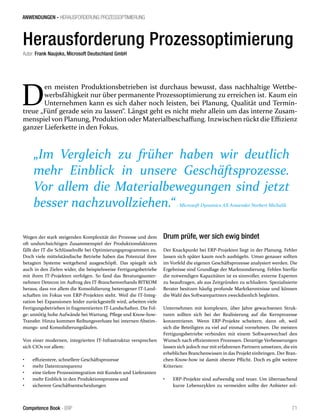 ANWENDUNGEN - HERAUSFORDERUNG PROZESSOPTIMIERUNG 
Herausforderung Prozessoptimierung 
Autor: Frank Naujoks, Microsoft Deutschland GmbH 
Den meisten Produktionsbetrieben ist durchaus bewusst, dass nachhaltige Wettbe-werbsfähigkeit 
nur über permanente Prozessoptimierung zu erreichen ist. Kaum ein 
Unternehmen kann es sich daher noch leisten, bei Planung, Qualität und Termin-treue 
„Fünf gerade sein zu lassen“. Längst geht es nicht mehr allein um das interne Zusam-menspiel 
von Planung, Produktion oder Materialbeschaffung. Inzwischen rückt die Effizienz 
ganzer Lieferkette in den Fokus. 
„Im Vergleich zu früher haben wir deutlich 
mehr Einblick in unsere Geschäftsprozesse. 
Vor allem die Materialbewegungen sind jetzt 
besser nachzuvollziehen.“ - Microsoft Dynamics AX Anwender Norbert Michalik 
Wegen der stark steigenden Komplexität der Prozesse und dem 
oft undurchsichtigen Zusammenspiel der Produktionsfaktoren 
fällt der IT die Schlüsselrolle bei Optimierungsprogrammen zu. 
Doch viele mittelständische Betriebe haben das Potenzial ihrer 
betagten Systeme weitgehend ausgeschöpft. Das spiegelt sich 
auch in den Zielen wider, die beispielsweise Fertigungsbetriebe 
mit ihren IT-Projekten verfolgen. So fand das Beratungsunter-nehmen 
Detecon im Auftrag des IT-Branchenverbands BITKOM 
heraus, dass vor allem die Konsolidierung heterogener IT-Land-schaften 
im Fokus von ERP-Projekten steht. Weil die IT-Integ-ration 
bei Expansionen leider zurückgestellt wird, arbeiten viele 
Fertigungsbetrieben in fragmentierten IT-Landschaften. Die Fol-ge: 
unnötig hohe Aufwände bei Wartung, Pflege und Know-how- 
Transfer. Hinzu kommen Reibungsverluste bei internen Abstim-mungs- 
und Konsolidierungsläufen. 
Von einer modernen, integrierten IT-Infrastruktur versprechen 
sich CIOs vor allem: 
• effizientere, schnellere Geschäftsprozesse 
• mehr Datentransparenz 
• eine tiefere Prozessintegration mit Kunden und Lieferanten 
• mehr Einblick in den Produktionsprozess und 
• sicherere Geschäftsentscheidungen 
Drum prüfe, wer sich ewig bindet 
Der Knackpunkt bei ERP-Projekten liegt in der Planung. Fehler 
lassen sich später kaum noch ausbügeln. Umso genauer sollten 
im Vorfeld die eigenen Geschäftsprozesse analysiert werden. Die 
Ergebnisse sind Grundlage der Marktsondierung. Fehlen hierfür 
die notwendigen Kapazitäten ist es sinnvoller, externe Experten 
zu beauftragen, als aus Zeitgründen zu schludern. Spezialisierte 
Berater besitzen häufig profunde Marktkenntnisse und können 
die Wahl des Softwarepartners zweckdienlich begleiten. 
Unternehmen mit komplexen, über Jahre gewachsenen Struk-turen 
sollten sich bei der Realisierung auf die Kernprozesse 
konzentrieren. Wenn ERP-Projekte scheitern, dann oft, weil 
sich die Beteiligten zu viel auf einmal vornehmen. Die meisten 
Fertigungsbetriebe verbinden mit einem Softwarewechsel den 
Wunsch nach effizienteren Prozessen. Derartige Verbesserungen 
lassen sich jedoch nur mit erfahrenen Partnern umsetzen, die ein 
erhebliches Branchenwissen in das Projekt einbringen. Der Bran-chen- 
Know-how ist damit oberste Pflicht. Doch es gibt weitere 
Kriterien: 
• ERP-Projekte sind aufwendig und teuer. Um überraschend 
kurze Lebenszyklen zu vermeiden sollte der Anbieter sol- 
Competence Book - ERP 71 
 