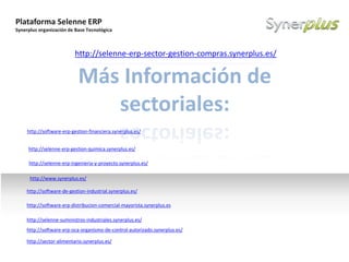 Plataforma Selenne ERP
Synerplus organización de Base Tecnológica
Example text
Go ahead and replace it with your
own text. This is an example text.
Your own footer Your Logo
Más Información de
sectoriales:
http://software-erp-gestion-financiera.synerplus.es/
http://software-erp-oca-organismo-de-control-autorizado.synerplus.es/
http://selenne-suministros-industriales.synerplus.es/
http://software-erp-distribucion-comercial-mayorista.synerplus.es
http://software-de-gestion-industrial.synerplus.es/
http://selenne-erp-sector-gestion-compras.synerplus.es/
http://selenne-erp-ingenieria-y-proyecto.synerplus.es/
http://selenne-erp-gestion-quimica.synerplus.es/
http://www.synerplus.es/
http://sector-alimentario.synerplus.es/
 