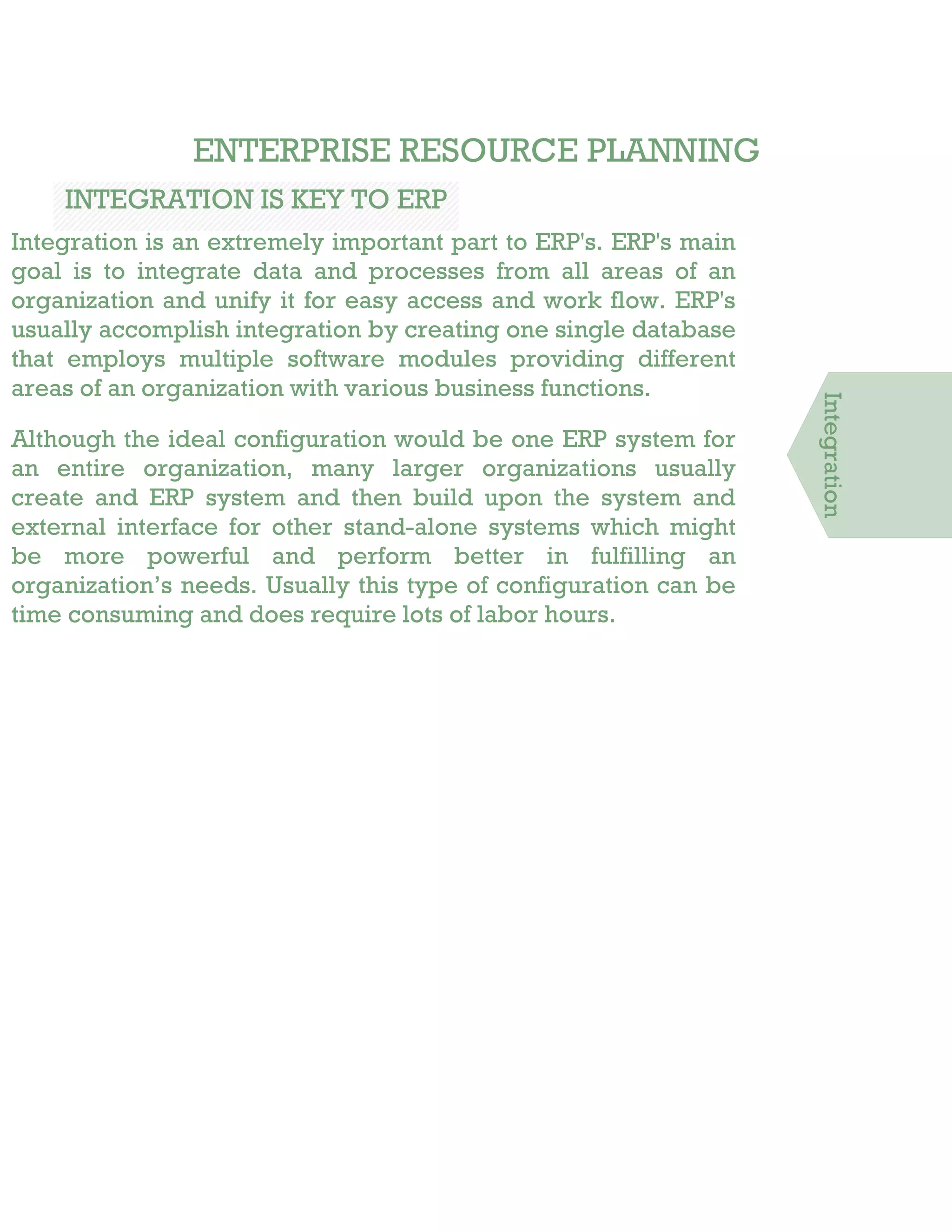 ENTERPRISE RESOURCE PLANNING
INTEGRATION IS KEY TO ERP
Integration is an extremely important part to ERP's. ERP's main
goal is to integrate data and processes from all areas of an
organization and unify it for easy access and work flow. ERP's
usually accomplish integration by creating one single database
that employs multiple software modules providing different
areas of an organization with various business functions.
Although the ideal configuration would be one ERP system for
an entire organization, many larger organizations usually
create and ERP system and then build upon the system and
external interface for other stand-alone systems which might
be more powerful and perform better in fulfilling an
organization’s needs. Usually this type of configuration can be
time consuming and does require lots of labor hours.
Integration
 