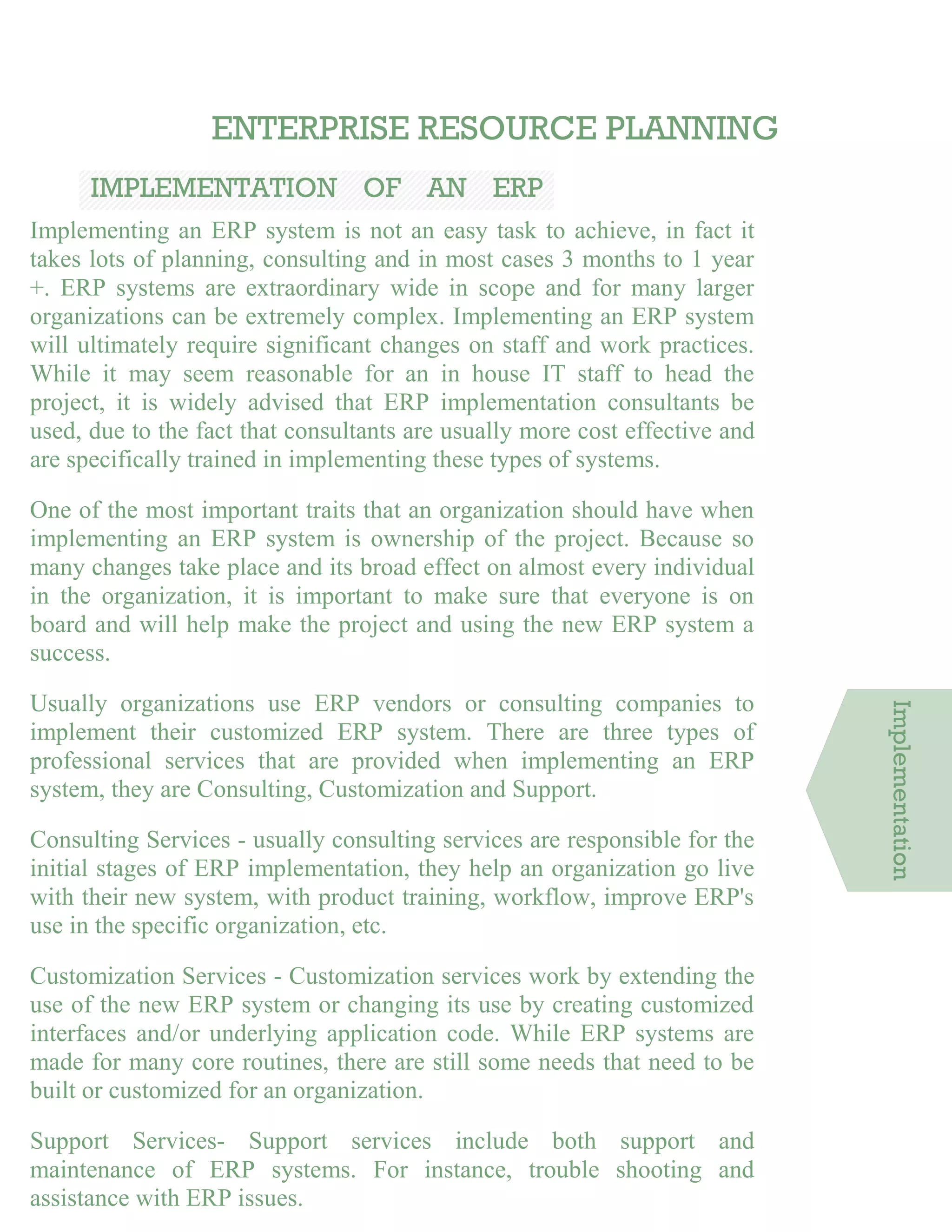 ENTERPRISE RESOURCE PLANNING
IMPLEMENTATION OF AN ERP
SYSTEMImplementing an ERP system is not an easy task to achieve, in fact it
takes lots of planning, consulting and in most cases 3 months to 1 year
+. ERP systems are extraordinary wide in scope and for many larger
organizations can be extremely complex. Implementing an ERP system
will ultimately require significant changes on staff and work practices.
While it may seem reasonable for an in house IT staff to head the
project, it is widely advised that ERP implementation consultants be
used, due to the fact that consultants are usually more cost effective and
are specifically trained in implementing these types of systems.
One of the most important traits that an organization should have when
implementing an ERP system is ownership of the project. Because so
many changes take place and its broad effect on almost every individual
in the organization, it is important to make sure that everyone is on
board and will help make the project and using the new ERP system a
success.
Usually organizations use ERP vendors or consulting companies to
implement their customized ERP system. There are three types of
professional services that are provided when implementing an ERP
system, they are Consulting, Customization and Support.
Consulting Services - usually consulting services are responsible for the
initial stages of ERP implementation, they help an organization go live
with their new system, with product training, workflow, improve ERP's
use in the specific organization, etc.
Customization Services - Customization services work by extending the
use of the new ERP system or changing its use by creating customized
interfaces and/or underlying application code. While ERP systems are
made for many core routines, there are still some needs that need to be
built or customized for an organization.
Support Services- Support services include both support and
maintenance of ERP systems. For instance, trouble shooting and
assistance with ERP issues.
Implementation
 