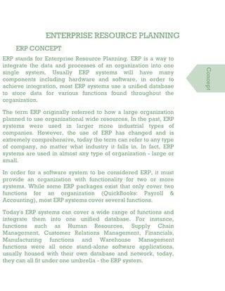 ENTERPRISE RESOURCE PLANNING
ERP CONCEPT
ERP stands for Enterprise Resource Planning. ERP is a way to
integrate the data and processes of an organization into one
single system. Usually ERP systems will have many
components including hardware and software, in order to
achieve integration, most ERP systems use a unified database
to store data for various functions found throughout the
organization.
The term ERP originally referred to how a large organization
planned to use organizational wide resources. In the past, ERP
systems were used in larger more industrial types of
companies. However, the use of ERP has changed and is
extremely comprehensive, today the term can refer to any type
of company, no matter what industry it falls in. In fact, ERP
systems are used in almost any type of organization - large or
small.
In order for a software system to be considered ERP, it must
provide an organization with functionality for two or more
systems. While some ERP packages exist that only cover two
functions for an organization (QuickBooks: Payroll &
Accounting), most ERP systems cover several functions.
Today's ERP systems can cover a wide range of functions and
integrate them into one unified database. For instance,
functions such as Human Resources, Supply Chain
Management, Customer Relations Management, Financials,
Manufacturing functions and Warehouse Management
functions were all once stand-alone software applications,
usually housed with their own database and network, today,
they can all fit under one umbrella - the ERP system.
Concept
 