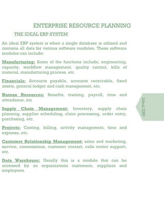 ENTERPRISE RESOURCE PLANNING
THE IDEAL ERP SYSTEM
An ideal ERP system is when a single database is utilized and
contains all data for various software modules. These software
modules can include:
Manufacturing: Some of the functions include; engineering,
capacity, workflow management, quality control, bills of
material, manufacturing process, etc.
Financials: Accounts payable, accounts receivable, fixed
assets, general ledger and cash management, etc.
Human Resources: Benefits, training, payroll, time and
attendance, etc
Supply Chain Management: Inventory, supply chain
planning, supplier scheduling, claim processing, order entry,
purchasing, etc.
Projects: Costing, billing, activity management, time and
expense, etc.
Customer Relationship Management: sales and marketing,
service, commissions, customer contact, calls center support,
etc.
Data Warehouse: Usually this is a module that can be
accessed by an organizations customers, suppliers and
employees.
IdealERP
 