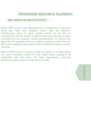 ENTERPRISE RESOURCE PLANNING
ERP IMPROVES PRODUCTIVITY
Before ERP systems, each department in an organization would most
likely have their own computer system, data and database.
Unfortunately, many of these systems would not be able to
communicate with one another or need to store or rewrite data to make
it possible for cross computer system communication. For instance, the
financials of a company were on a separate computer system than the
HR system, making it more intensive and complicated to process certain
functions.
Once an ERP system is in place, usually all aspects of an organization
can work in harmony instead of every single system needing to be
compatible with each other. For large organizations, increased
productivity and less types of software are a result.
Productivity
 