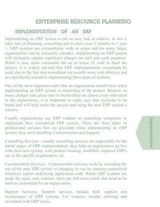 ENTERPRISE RESOURCE PLANNING
IMPLEMENTATION OF AN ERP
SYSTEMImplementing an ERP system is not an easy task to achieve, in fact it
takes lots of planning, consulting and in most cases 3 months to 1 year
+. ERP systems are extraordinary wide in scope and for many larger
organizations can be extremely complex. Implementing an ERP system
will ultimately require significant changes on staff and work practices.
While it may seem reasonable for an in house IT staff to head the
project, it is widely advised that ERP implementation consultants be
used, due to the fact that consultants are usually more cost effective and
are specifically trained in implementing these types of systems.
One of the most important traits that an organization should have when
implementing an ERP system is ownership of the project. Because so
many changes take place and its broad effect on almost every individual
in the organization, it is important to make sure that everyone is on
board and will help make the project and using the new ERP system a
success.
Usually organizations use ERP vendors or consulting companies to
implement their customized ERP system. There are three types of
professional services that are provided when implementing an ERP
system, they are Consulting, Customization and Support.
Consulting Services - usually consulting services are responsible for the
initial stages of ERP implementation, they help an organization go live
with their new system, with product training, workflow, improve ERP's
use in the specific organization, etc.
Customization Services - Customization services work by extending the
use of the new ERP system or changing its use by creating customized
interfaces and/or underlying application code. While ERP systems are
made for many core routines, there are still some needs that need to be
built or customized for an organization.
Support Services- Support services include both support and
maintenance of ERP systems. For instance, trouble shooting and
assistance with ERP issues.
Implementation
 