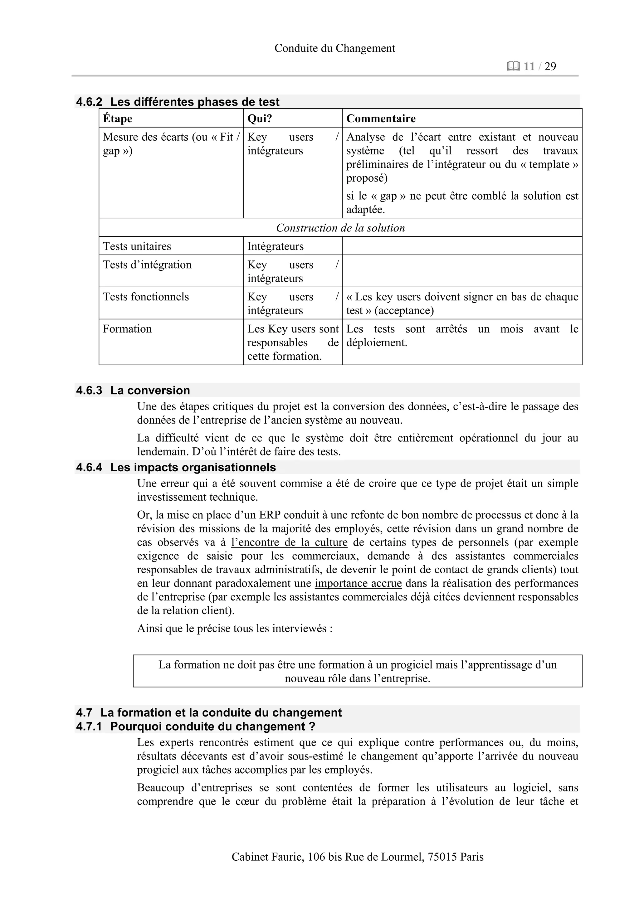 Conduite du Changement
11 / 29
Cabinet Faurie, 106 bis Rue de Lourmel, 75015 Paris
4.6.2 Les différentes phases de test
Étape Qui? Commentaire
Mesure des écarts (ou « Fit /
gap »)
Key users /
intégrateurs
Analyse de l’écart entre existant et nouveau
système (tel qu’il ressort des travaux
préliminaires de l’intégrateur ou du « template »
proposé)
si le « gap » ne peut être comblé la solution est
adaptée.
Construction de la solution
Tests unitaires Intégrateurs
Tests d’intégration Key users /
intégrateurs
Tests fonctionnels Key users /
intégrateurs
« Les key users doivent signer en bas de chaque
test » (acceptance)
Formation Les Key users sont
responsables de
cette formation.
Les tests sont arrêtés un mois avant le
déploiement.
4.6.3 La conversion
Une des étapes critiques du projet est la conversion des données, c’est-à-dire le passage des
données de l’entreprise de l’ancien système au nouveau.
La difficulté vient de ce que le système doit être entièrement opérationnel du jour au
lendemain. D’où l’intérêt de faire des tests.
4.6.4 Les impacts organisationnels
Une erreur qui a été souvent commise a été de croire que ce type de projet était un simple
investissement technique.
Or, la mise en place d’un ERP conduit à une refonte de bon nombre de processus et donc à la
révision des missions de la majorité des employés, cette révision dans un grand nombre de
cas observés va à l’encontre de la culture de certains types de personnels (par exemple
exigence de saisie pour les commerciaux, demande à des assistantes commerciales
responsables de travaux administratifs, de devenir le point de contact de grands clients) tout
en leur donnant paradoxalement une importance accrue dans la réalisation des performances
de l’entreprise (par exemple les assistantes commerciales déjà citées deviennent responsables
de la relation client).
Ainsi que le précise tous les interviewés :
La formation ne doit pas être une formation à un progiciel mais l’apprentissage d’un
nouveau rôle dans l’entreprise.
4.7 La formation et la conduite du changement
4.7.1 Pourquoi conduite du changement ?
Les experts rencontrés estiment que ce qui explique contre performances ou, du moins,
résultats décevants est d’avoir sous-estimé le changement qu’apporte l’arrivée du nouveau
progiciel aux tâches accomplies par les employés.
Beaucoup d’entreprises se sont contentées de former les utilisateurs au logiciel, sans
comprendre que le cœur du problème était la préparation à l’évolution de leur tâche et
 