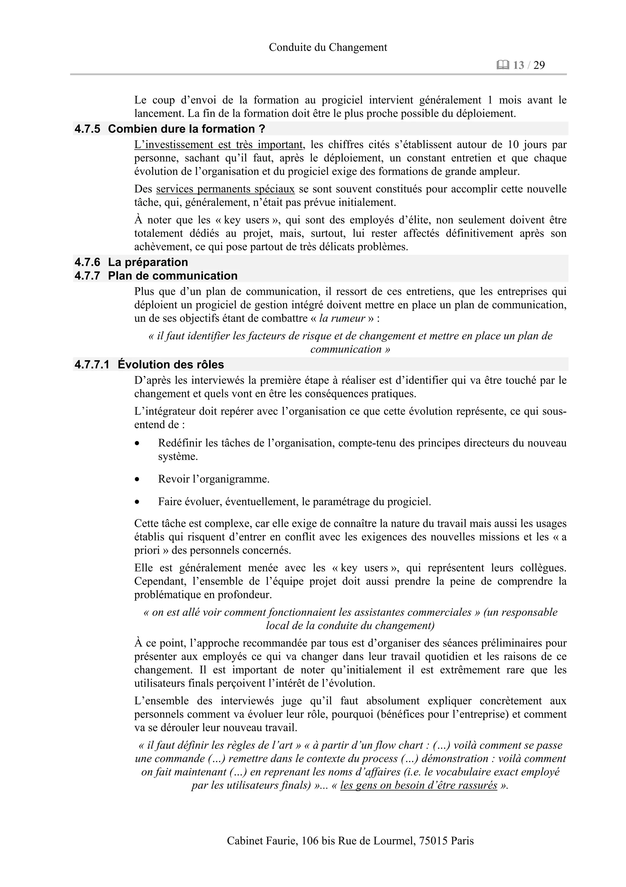 Conduite du Changement
13 / 29
Cabinet Faurie, 106 bis Rue de Lourmel, 75015 Paris
Le coup d’envoi de la formation au progiciel intervient généralement 1 mois avant le
lancement. La fin de la formation doit être le plus proche possible du déploiement.
4.7.5 Combien dure la formation ?
L’investissement est très important, les chiffres cités s’établissent autour de 10 jours par
personne, sachant qu’il faut, après le déploiement, un constant entretien et que chaque
évolution de l’organisation et du progiciel exige des formations de grande ampleur.
Des services permanents spéciaux se sont souvent constitués pour accomplir cette nouvelle
tâche, qui, généralement, n’était pas prévue initialement.
À noter que les « key users », qui sont des employés d’élite, non seulement doivent être
totalement dédiés au projet, mais, surtout, lui rester affectés définitivement après son
achèvement, ce qui pose partout de très délicats problèmes.
4.7.6 La préparation
4.7.7 Plan de communication
Plus que d’un plan de communication, il ressort de ces entretiens, que les entreprises qui
déploient un progiciel de gestion intégré doivent mettre en place un plan de communication,
un de ses objectifs étant de combattre « la rumeur » :
« il faut identifier les facteurs de risque et de changement et mettre en place un plan de
communication »
4.7.7.1 Évolution des rôles
D’après les interviewés la première étape à réaliser est d’identifier qui va être touché par le
changement et quels vont en être les conséquences pratiques.
L’intégrateur doit repérer avec l’organisation ce que cette évolution représente, ce qui sous-
entend de :
• Redéfinir les tâches de l’organisation, compte-tenu des principes directeurs du nouveau
système.
• Revoir l’organigramme.
• Faire évoluer, éventuellement, le paramétrage du progiciel.
Cette tâche est complexe, car elle exige de connaître la nature du travail mais aussi les usages
établis qui risquent d’entrer en conflit avec les exigences des nouvelles missions et les « a
priori » des personnels concernés.
Elle est généralement menée avec les « key users », qui représentent leurs collègues.
Cependant, l’ensemble de l’équipe projet doit aussi prendre la peine de comprendre la
problématique en profondeur.
« on est allé voir comment fonctionnaient les assistantes commerciales » (un responsable
local de la conduite du changement)
À ce point, l’approche recommandée par tous est d’organiser des séances préliminaires pour
présenter aux employés ce qui va changer dans leur travail quotidien et les raisons de ce
changement. Il est important de noter qu’initialement il est extrêmement rare que les
utilisateurs finals perçoivent l’intérêt de l’évolution.
L’ensemble des interviewés juge qu’il faut absolument expliquer concrètement aux
personnels comment va évoluer leur rôle, pourquoi (bénéfices pour l’entreprise) et comment
va se dérouler leur nouveau travail.
« il faut définir les règles de l’art » « à partir d’un flow chart : (…) voilà comment se passe
une commande (…) remettre dans le contexte du process (…) démonstration : voilà comment
on fait maintenant (…) en reprenant les noms d’affaires (i.e. le vocabulaire exact employé
par les utilisateurs finals) »... « les gens on besoin d’être rassurés ».
 