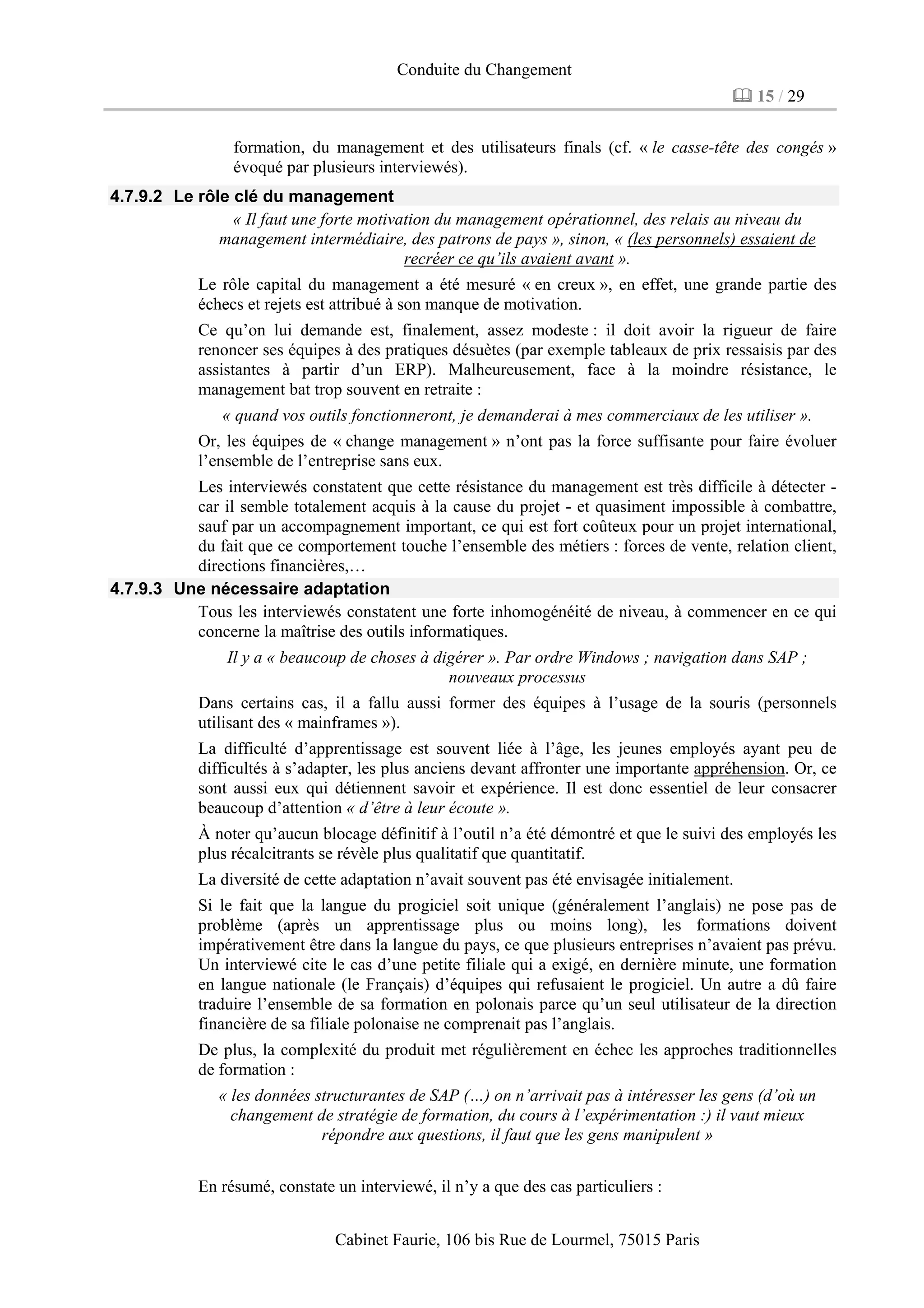 Conduite du Changement
15 / 29
Cabinet Faurie, 106 bis Rue de Lourmel, 75015 Paris
formation, du management et des utilisateurs finals (cf. « le casse-tête des congés »
évoqué par plusieurs interviewés).
4.7.9.2 Le rôle clé du management
« Il faut une forte motivation du management opérationnel, des relais au niveau du
management intermédiaire, des patrons de pays », sinon, « (les personnels) essaient de
recréer ce qu’ils avaient avant ».
Le rôle capital du management a été mesuré « en creux », en effet, une grande partie des
échecs et rejets est attribué à son manque de motivation.
Ce qu’on lui demande est, finalement, assez modeste : il doit avoir la rigueur de faire
renoncer ses équipes à des pratiques désuètes (par exemple tableaux de prix ressaisis par des
assistantes à partir d’un ERP). Malheureusement, face à la moindre résistance, le
management bat trop souvent en retraite :
« quand vos outils fonctionneront, je demanderai à mes commerciaux de les utiliser ».
Or, les équipes de « change management » n’ont pas la force suffisante pour faire évoluer
l’ensemble de l’entreprise sans eux.
Les interviewés constatent que cette résistance du management est très difficile à détecter -
car il semble totalement acquis à la cause du projet - et quasiment impossible à combattre,
sauf par un accompagnement important, ce qui est fort coûteux pour un projet international,
du fait que ce comportement touche l’ensemble des métiers : forces de vente, relation client,
directions financières,…
4.7.9.3 Une nécessaire adaptation
Tous les interviewés constatent une forte inhomogénéité de niveau, à commencer en ce qui
concerne la maîtrise des outils informatiques.
Il y a « beaucoup de choses à digérer ». Par ordre Windows ; navigation dans SAP ;
nouveaux processus
Dans certains cas, il a fallu aussi former des équipes à l’usage de la souris (personnels
utilisant des « mainframes »).
La difficulté d’apprentissage est souvent liée à l’âge, les jeunes employés ayant peu de
difficultés à s’adapter, les plus anciens devant affronter une importante appréhension. Or, ce
sont aussi eux qui détiennent savoir et expérience. Il est donc essentiel de leur consacrer
beaucoup d’attention « d’être à leur écoute ».
À noter qu’aucun blocage définitif à l’outil n’a été démontré et que le suivi des employés les
plus récalcitrants se révèle plus qualitatif que quantitatif.
La diversité de cette adaptation n’avait souvent pas été envisagée initialement.
Si le fait que la langue du progiciel soit unique (généralement l’anglais) ne pose pas de
problème (après un apprentissage plus ou moins long), les formations doivent
impérativement être dans la langue du pays, ce que plusieurs entreprises n’avaient pas prévu.
Un interviewé cite le cas d’une petite filiale qui a exigé, en dernière minute, une formation
en langue nationale (le Français) d’équipes qui refusaient le progiciel. Un autre a dû faire
traduire l’ensemble de sa formation en polonais parce qu’un seul utilisateur de la direction
financière de sa filiale polonaise ne comprenait pas l’anglais.
De plus, la complexité du produit met régulièrement en échec les approches traditionnelles
de formation :
« les données structurantes de SAP (…) on n’arrivait pas à intéresser les gens (d’où un
changement de stratégie de formation, du cours à l’expérimentation :) il vaut mieux
répondre aux questions, il faut que les gens manipulent »
En résumé, constate un interviewé, il n’y a que des cas particuliers :
 