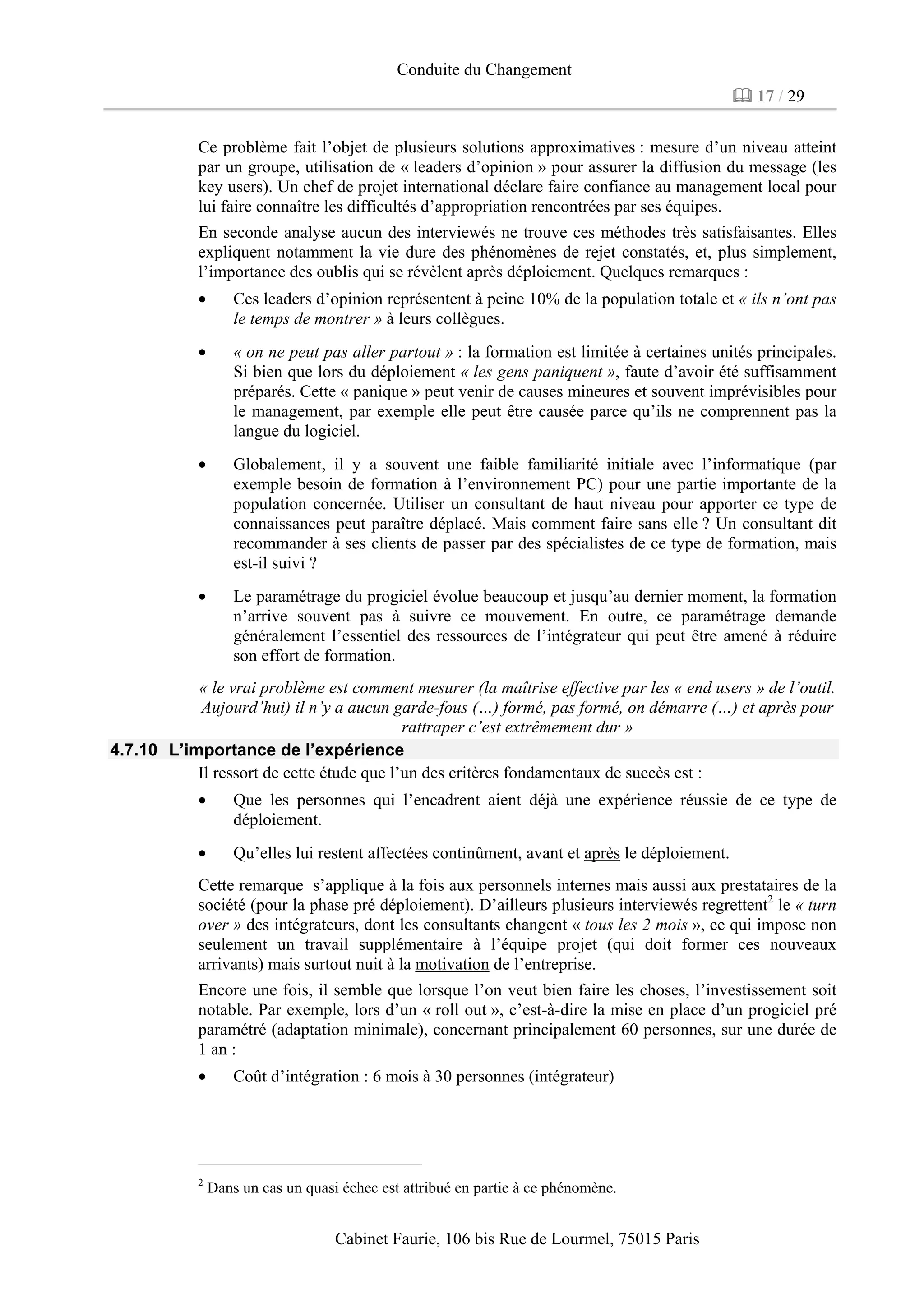 Conduite du Changement
17 / 29
Cabinet Faurie, 106 bis Rue de Lourmel, 75015 Paris
Ce problème fait l’objet de plusieurs solutions approximatives : mesure d’un niveau atteint
par un groupe, utilisation de « leaders d’opinion » pour assurer la diffusion du message (les
key users). Un chef de projet international déclare faire confiance au management local pour
lui faire connaître les difficultés d’appropriation rencontrées par ses équipes.
En seconde analyse aucun des interviewés ne trouve ces méthodes très satisfaisantes. Elles
expliquent notamment la vie dure des phénomènes de rejet constatés, et, plus simplement,
l’importance des oublis qui se révèlent après déploiement. Quelques remarques :
• Ces leaders d’opinion représentent à peine 10% de la population totale et « ils n’ont pas
le temps de montrer » à leurs collègues.
• « on ne peut pas aller partout » : la formation est limitée à certaines unités principales.
Si bien que lors du déploiement « les gens paniquent », faute d’avoir été suffisamment
préparés. Cette « panique » peut venir de causes mineures et souvent imprévisibles pour
le management, par exemple elle peut être causée parce qu’ils ne comprennent pas la
langue du logiciel.
• Globalement, il y a souvent une faible familiarité initiale avec l’informatique (par
exemple besoin de formation à l’environnement PC) pour une partie importante de la
population concernée. Utiliser un consultant de haut niveau pour apporter ce type de
connaissances peut paraître déplacé. Mais comment faire sans elle ? Un consultant dit
recommander à ses clients de passer par des spécialistes de ce type de formation, mais
est-il suivi ?
• Le paramétrage du progiciel évolue beaucoup et jusqu’au dernier moment, la formation
n’arrive souvent pas à suivre ce mouvement. En outre, ce paramétrage demande
généralement l’essentiel des ressources de l’intégrateur qui peut être amené à réduire
son effort de formation.
« le vrai problème est comment mesurer (la maîtrise effective par les « end users » de l’outil.
Aujourd’hui) il n’y a aucun garde-fous (…) formé, pas formé, on démarre (…) et après pour
rattraper c’est extrêmement dur »
4.7.10 L’importance de l’expérience
Il ressort de cette étude que l’un des critères fondamentaux de succès est :
• Que les personnes qui l’encadrent aient déjà une expérience réussie de ce type de
déploiement.
• Qu’elles lui restent affectées continûment, avant et après le déploiement.
Cette remarque s’applique à la fois aux personnels internes mais aussi aux prestataires de la
société (pour la phase pré déploiement). D’ailleurs plusieurs interviewés regrettent2
le « turn
over » des intégrateurs, dont les consultants changent « tous les 2 mois », ce qui impose non
seulement un travail supplémentaire à l’équipe projet (qui doit former ces nouveaux
arrivants) mais surtout nuit à la motivation de l’entreprise.
Encore une fois, il semble que lorsque l’on veut bien faire les choses, l’investissement soit
notable. Par exemple, lors d’un « roll out », c’est-à-dire la mise en place d’un progiciel pré
paramétré (adaptation minimale), concernant principalement 60 personnes, sur une durée de
1 an :
• Coût d’intégration : 6 mois à 30 personnes (intégrateur)
2
Dans un cas un quasi échec est attribué en partie à ce phénomène.
 