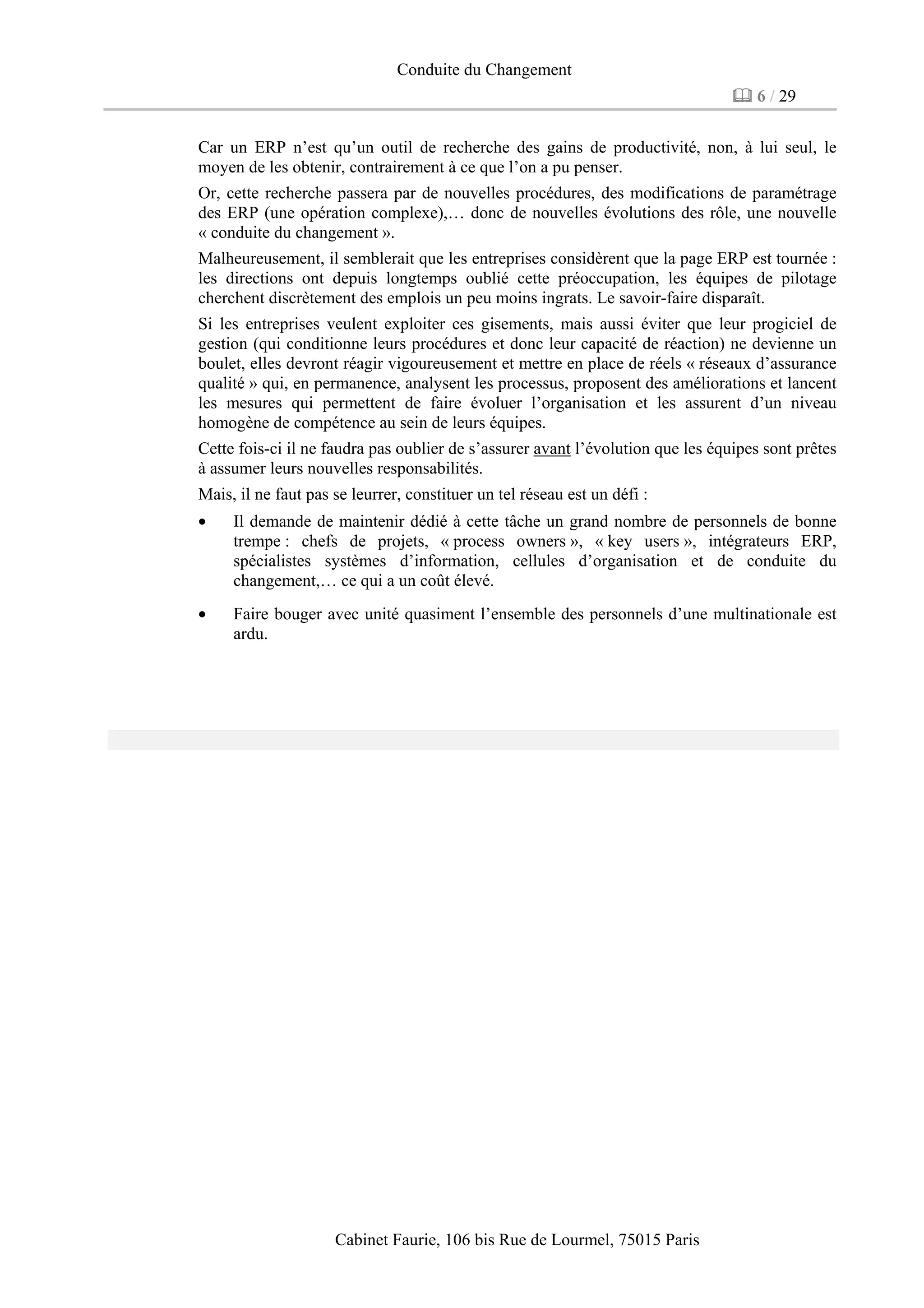 Conduite du Changement
6 / 29
Cabinet Faurie, 106 bis Rue de Lourmel, 75015 Paris
Car un ERP n’est qu’un outil de recherche des gains de productivité, non, à lui seul, le
moyen de les obtenir, contrairement à ce que l’on a pu penser.
Or, cette recherche passera par de nouvelles procédures, des modifications de paramétrage
des ERP (une opération complexe),… donc de nouvelles évolutions des rôle, une nouvelle
« conduite du changement ».
Malheureusement, il semblerait que les entreprises considèrent que la page ERP est tournée :
les directions ont depuis longtemps oublié cette préoccupation, les équipes de pilotage
cherchent discrètement des emplois un peu moins ingrats. Le savoir-faire disparaît.
Si les entreprises veulent exploiter ces gisements, mais aussi éviter que leur progiciel de
gestion (qui conditionne leurs procédures et donc leur capacité de réaction) ne devienne un
boulet, elles devront réagir vigoureusement et mettre en place de réels « réseaux d’assurance
qualité » qui, en permanence, analysent les processus, proposent des améliorations et lancent
les mesures qui permettent de faire évoluer l’organisation et les assurent d’un niveau
homogène de compétence au sein de leurs équipes.
Cette fois-ci il ne faudra pas oublier de s’assurer avant l’évolution que les équipes sont prêtes
à assumer leurs nouvelles responsabilités.
Mais, il ne faut pas se leurrer, constituer un tel réseau est un défi :
• Il demande de maintenir dédié à cette tâche un grand nombre de personnels de bonne
trempe : chefs de projets, « process owners », « key users », intégrateurs ERP,
spécialistes systèmes d’information, cellules d’organisation et de conduite du
changement,… ce qui a un coût élevé.
• Faire bouger avec unité quasiment l’ensemble des personnels d’une multinationale est
ardu.
 
